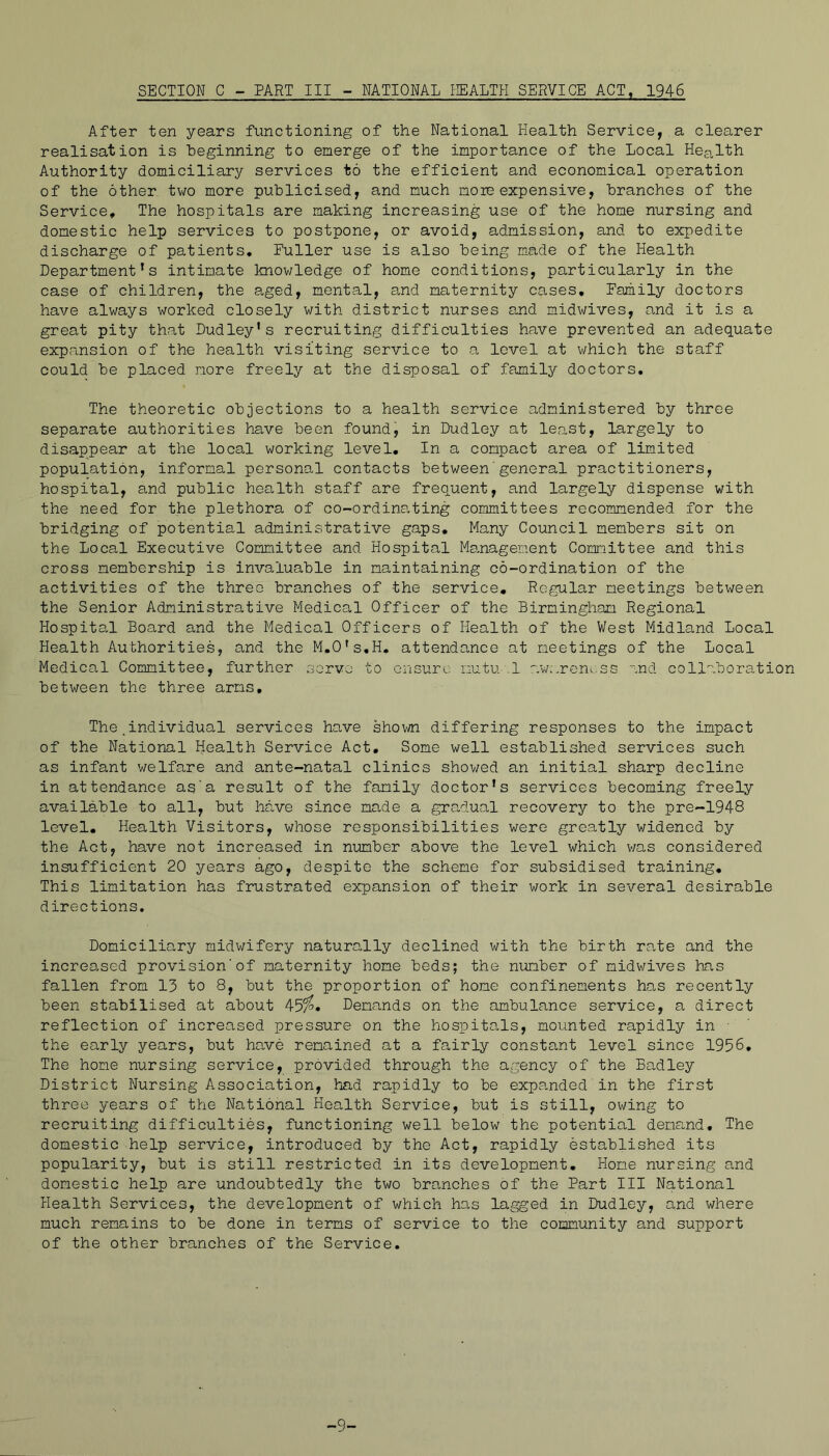 SECTION C - PART III - NATIONAL PIEALTH SERVICE ACT, 1946 After ten years functioning of the National Health Service, a clearer realisation is beginning to emerge of the importance of the Local Health Authority domiciliary services to the efficient and economical operation of the other two more publicised, and much more expensive, branches of the Service, The hospitals are making increasing use of the home nursing and domestic help services to postpone, or avoid, admission, and to expedite discharge of patients. Fuller use is also being made of the Health Department's intimate knowledge of home conditions, particularly in the case of children, the aged, mental, and maternity cases. Family doctors have always worked closely with district nurses and midwives, and it is a great pity that Dudley's recruiting difficulties have prevented an adequate expansion of the health visiting service to a level at which the staff could be placed more freely at the disposal of family doctors. The theoretic objections to a health service administered by three separate authorities have been foundj in Dudley at least, largely to disappear at the local working level. In a compact area of limited population, informal personal contacts between'general practitioners, hospital, and public health staff are frequent, and largely dispense with the need for the plethora of co-ordinating committees recommended for the bridging of potential administrative gaps. Many Council members sit on the Local Executive Committee and Hospital Management Committee and this cross membership is invaluable in maintaining co-ordination of the activities of the three branches of the service. Regular meetings bet^^^een the Senior Administrative Medical Officer of the Birmingham Regional Hospital Board and the Medical Officers of Health of the West Midland Local Health Authorities, and the M,0's,H. attendance at meetings of the Local Medical Committee, further servo to ensure nutuel aw.'.rene.ss nnd collaboration between the three arms. The.individual services have shown differing responses to the impact of the National Health Service Act, Some well established services such as infant welfare and ante-natal clinics showed an initial sharp decline in attendance as'a result of the family doctor's services becoming freely available to all, but have since made a gradual recovery to the pre-1948 level. Health Visitors, whose responsibilities were greatly v/idened by the Act, have not increased in number above the level which v/as considered insufficient 20 years ago, despite the scheme for subsidised training. This limitation has frustrated expansion of their work in several desirable directions. Domiciliary midwifery naturally declined with the birth rate and the increased provision'of maternity home beds; the number of midv/ives has fallen from 15 to 8, but the proportion of home confinements has recently been stabilised at about 45^3. Demands on the ambulance service, a direct reflection of increased pressure on the hospitals, mounted rapidly in ■ the early years, but have remained at a fairly constant level since 1956, The home nursing service, provided through the agency of the Badley District Nursing Association, had rapidly to be expanded in the first three years of the National Health Service, but is still, owing to recruiting difficulties, functioning well below the potential demand. The domestic help service, introduced by the Act, rapidly established its popularity, but is still restricted in its development. Home nursing and domestic help are undoubtedly the two branches of the Part III National Health Services, the development of which has lagged in Dudley, and where much remains to be done in terms of service to the community and support of the other branches of the Service.