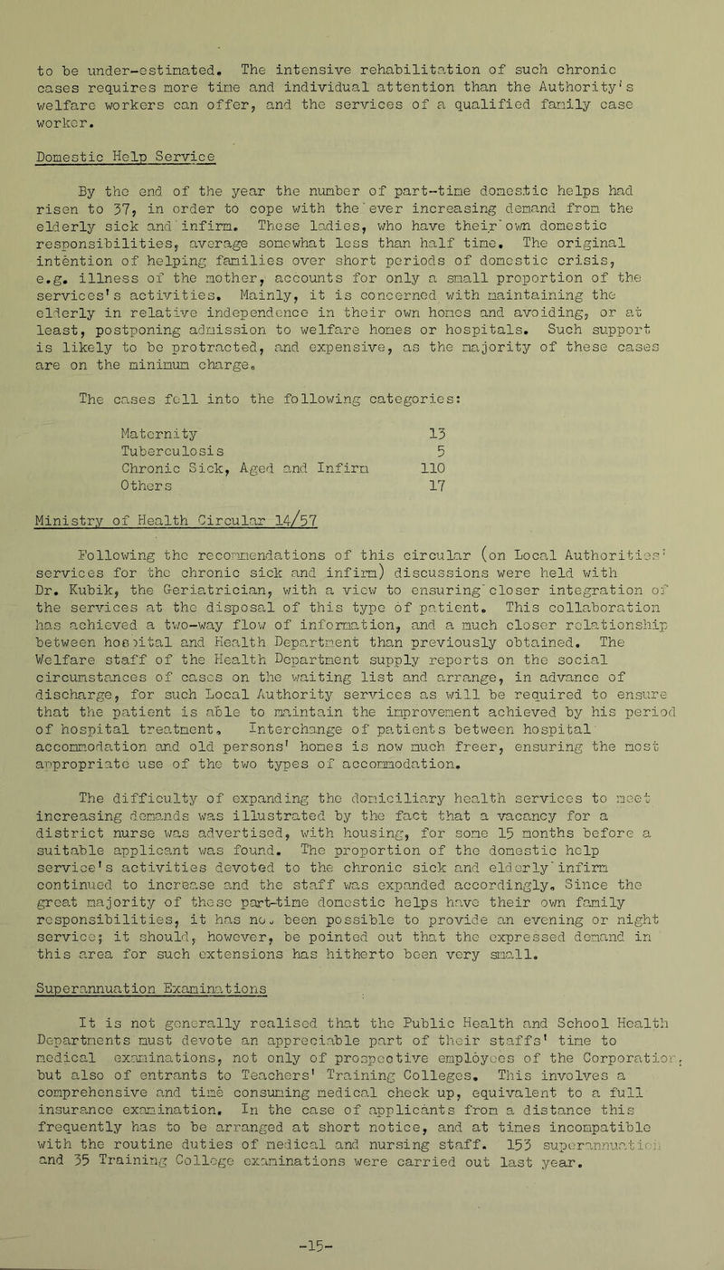 to be under-estinated. The intensive rehabilitation of such chronic cases requires more tine and individual attention than the Authority's v/elfaro workers can offer, and the services of a qualified fanily case worker. Domestic Help Service By the end of the year the niunber of part-tine domestic helps had risen to 37, in order to cope with the’ever increasing demand from the elderly sick and'infirm. These ladies, who have their'ov/n domestic responsibilities, average somewhat less than half time. The original intention of helping families over short periods of domestic crisis, e.g. illness of the mother, accounts for only a small proportion of the services's aetivities. Mainly, it is concerned v/ith maintaining the elderly in relative independence in their own homes and avoiding, or at least, postponing admission to welfare homes or hospitals. Such support is likely to be protracted, and expensive, as the majority of these cases are on the minimum charge. The cases fell into the following categories; Maternity 13 Tuberculosis 5 Chronic Sick, Aged and Infirm 110 Others 17 Ministry of Health Circular 14/37 following the recormiendations of this circular (on Local Authorities' services for the chronic sick and infirm) discussions were held v/ith Dr, Kubik, the Geria,trician, v/ith a viev/ to ensuring'closer integration of the services at the disposa,! of this typo of patient. This collaboration has achieved a tv/o-way flov/ of information, and a much closer relationship between hoo:tital and Health Depa.rtment than previously obtained. The Welfare staff of the Health Department supply reports, on the social circumstances of cases on the v/aiting list and arrange, in advance of discharge, for such Local Authority services as will be required to ensure that the patient is able to maintain the improvement achieved by his period of hospital treatment, Interehange of pa.tients between hospital' accomm.odation and old persons' homes is now much freer, ensuring the most anpropriate use of the tv/o types of accommodation. The difficulty of expanding the domiciliary health services to meet increasing demands was illustrated by the fact that a vacancy for a district nurse v/as o,dvertised, with housing, for some 15 months before a suitable applicant v/as found. The proportion of the domestic help service's activities devoted to the chronic sick and elderlyinfirm continued to increo^se and the staff v/as expanded accordingly. Since the great majority of those part-time domestic helps have their ov/n family responsibilities, it has no^ been possible to provide an evening or night service; it should, however, be pointed out that the expressed demand in this area for such extensions has hitherto been very simll. Superannuation Examin^ations It is not generally realised that the Public Health and School Health Departments must devote an appreciable part of their staffs' time to medical ex.aminations, not only of prospeotive employees of the Corporation but also of entrants to Teachers' Training Colleges. This involves a comprehensive and time consimiing medical check up, equivalent to a full insurance examination. In the case of applicants from a distance this frequently has to be arranged at short notice, and at times incompatible with the routine duties of medical and nursing staff. 153 superannuatio;,. and 35 Training College examinations were carried out last year. -15-