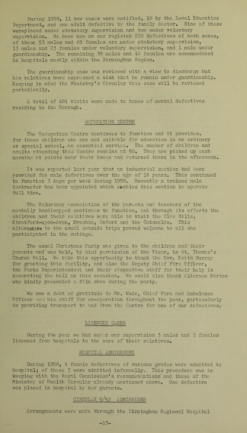 During 1958, 11 new cases were notified, 10 ty the Local Education Department, and one adult defective by the family doctor. Nine of these wereplaced under statutory supervision and tv;o under voluntary supervision. We have now on our register 220 defectives of both sexes, of these 53 males and 48 females are nndor statutory siipervision, 13 males and'23 females under voluntary supervision, and 1 male under guardianship. The remaining 38 males and 44 females are accommodated in hospitals mostly within the Birmingham Region. The giaardianship case was reviewed v/ith a view to discharge but his relatives have expressed a wish that he remain under guardianship. Keeping in mind the Ministry's Circular this case v/ill be reviewed periodically, A total of 484 visits were made to homes of mental defectives residing in the Borough, OCCUPATION CENTRE The Occupation Centre continues to function and it provides, for those children who a.re not suitable for educa,tion in an ordinary or special school, an essential service. The number of children and adults o.ttending this Centre remains at 50, They are picked up each morning at points near their homes and returned there in the afternoon. It was reported last year that an industria], section had been provided for male defectives over the age of 16 years. This continued to function 3 days per week during 1958, Recently a trainee male instructor has been appointed which enables this section to operate full time. The Voluntary Association of the parents and teachers of the mentally handicapped continues to function, o,nd through its efforts the children and their relatives were able to visit the Cloe Hills, Stratford-upon-Avon, Evesham, Oxford and the Cotsv/olds, This alternative to the usual seaside trips proved welcome to all who participated in the outings. The usun,l Christmas Party v/a.s given to the children and'their parents and“v/o.s held, by kind permission of the Vicar, in Stc Thoma.s’s Church Hall, V/c tedee this opportunity to thank the Rev, Keith Murray for granting this facility, and a-lso the Deputy Chief Fire Officer, the Parks Superintendent and their respective staff for their help in decorating the hall on this occasion. We would also thank Alderman Norton who kindly presented a film show during the party. We owe a debt of gratitude to Mr, V/ade, Chief Fire and Ambulance Officer and his staff for co-operation throughout the year, particular?Ly in providing transport to and from the Centre for one of our defectives. LICENCED CASES During the year we had undor our supervision 3 males and 3 females licenced from hospitals to the care of their relatives, HOSPITAL ADMISSIONS During 1958, 4 female defectives of various grades were admitted to hospital; of these 3 v/ere adm.itted informally. This procedure v/as in keeping with the Royal Coranission’s recommendations'and those of the Ministry of Health Circular a].rcady mentioned above. One defective was placed in hospital by her parents. CIRCUIAR 5/52 ADMISSIONS Arrangements were made through the Birmingham Regional Hospital -17-