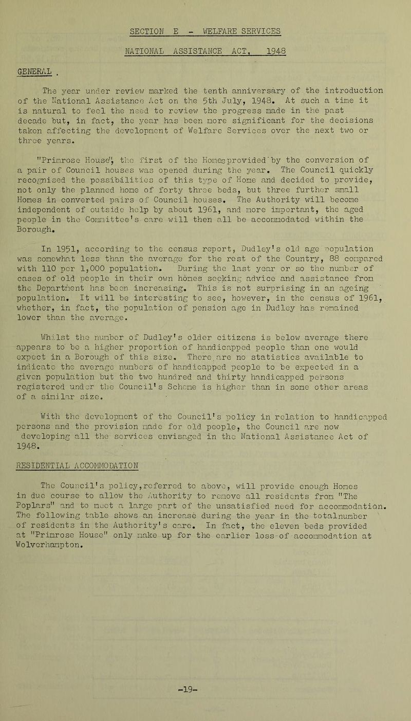 NATIONAL ASSISTANCE ACT, 1948 GENER/iL . The year under reviev/ marked the tenth anniversary of the introduction of the National Assistance Act on the 5th July, 1948. At such a tine it is natural to feci the need to roviev/ the progress made in the past decade hut, in fact, the yea.r has been more significant for the decisions taken o.ffecting the dovolopnont of Welfare Services over the next two or throe years. Primrose House'^ th-o first of the Hones provided' by the conversion of a pair of Council houses was opened during the year. The Council quickly recognised the possibilities of this tj.cpe of Home and decided to provide, not only the planned home of forty throe beds, but three further small Hones in converted pairs of Council houses. The Authority v;ill become independent of outside help by about 1961, and more important, the aged people in the Comnittce's care will then all be accommodated v/ithin the Borough. In 1951, according to the census report, Dudley’s old age 'population was sonev;hat less than the average for the rest of the Country, 88 compared witii 110 per 1,000 population. During the last year or so the number of cases of old people in their ov/n homes seeking advice and assistance from the Department hn,s boon increasing. This is not surprising in an ageing population. It will be interesting to sec, hov/ever, in the census of 1961, whether, in fact, the population of pension age in Dudley has remained lower than the s.verage. V/hilst the number of Dudley’s older citizens is belov; average there appears to' bo a higher proportion of ho-ndicapped people than one v/ould expect in a Borough of this size. There,are no statistics available to indicate the average numbers of handicapped people to be expected in a given population but the two hundred and thirty handicapped persons registered under the Council’s Scheme is higher than in some other areas of a. similar size. With the development of the Council’s policy in rola.tion to handic.appcd persons and the provision made for old people, the Council a.re now developing all the services envisaged in the National Assistance Act of 1948. RESIDENTIAL ACCOMMODATION The Council’s policy,referred to above, will provide enough Homes in duo course to allov/ the Authority to remove all residents from The Poplars and to moot a large part of the unsatisfied need for accommodation. The following table shows an increase during the year in the totalnumber of residents in the Authority's care. In fact, the eleven beds provided at Primrose House only make.up for the earlier loss-of accommodation at Wolvorhampton, -19-