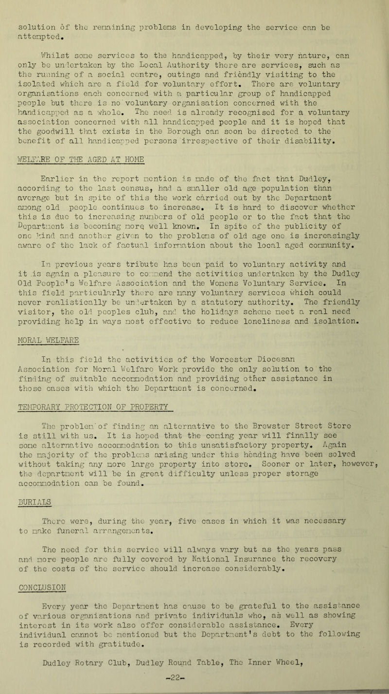 solution of the renaining problens in developing the service can be attenpted. V/hilst sone services to the handicapped, by their very nature, can only be unlertaken by the Local Authority there are services, such as the ruiining of a social centre, outings and friendly visiting to the isolated which are a field for voluntary effort. There are voluntary organisations en,ch concerned with a particular group of handicapped people but there is no voluntary organisation concerned with the handicapped as a whole. The need is already recognised for a voluntary association concerned with all handicapped people and it is hoped that the goodwill that exists in the Borough can soon be directed to the' benefit of all handicapped persons irrespective of their disability. WEIxFARE OF TJIE ACxED AT HOME Earlier in the report nention is nade of the fact that Dudley, according to the last census, had a snaller old age population than average but in spite of this the v/ork carried out by the Depo,rtnent anong old people continues to increase. It is hard to discover whether this is due to increasing nunbers of old people or to the fact that the Lepartnent is boconing norq well known. In spite of the publicity of one i-.ind and another given to the problens of old age one is increasingly aware of the lack of factual infornntion about the locn.1 aged comunity. In previous years tribute has been paid to voluntary activity and it .is again a pleasure to coanend the activities undertaken by the Dudley Old People’s V/elfare Associo-tion and the Wonens 'Voluntary Service. In this field particularly there are nany volunta,ry services which could never rcalistico,lly be un;h-irtaken by a statutory authority. The friendly visitor, the old peoples club, and the holidays schene neet a real need providing help in v;ays nost effective to reduce loneliness and isolation. MOML V/ELFARE In this field the activities of the V/orcester Diocesan Association for Moral V/elfare Work provide the only solution to the finding of suitable accomodation and providing other assistance in those cases v/ith whieh the Departaent is coneerned, TEMPORARY PROTECTION OF .PROPERTY The problen'of finding an alternative to the Brewster Street Store is still with us. It is hoped that the eoning year v/ill finally see cone alternative accomodation to this unsatisfactory property. Again the majority of the problems arising under this heading have been solved without taking any more large property into store. Sooner or later, however, the departaent will be in grea,t diffieulty unless proper storage aoeomodation can be found. BURIALS There v/ere, during the year, five cases in which it was necessary to aakc funeral arrangements. The need for this service will always vary but as the years pass and acre people arc fully covered by Na,tional Insurance the recovery of the costs of the service should increase considerably. CONCLUSION Every yeex the Department ho,s cause to be grateful to the assistance of various organisations and private individuals who, as well as showing interest in its work also offer considerable assistance. Every individual co-nnot be nentioned but the Department’s debt to the following is recorded with gratitude, Dudley Rotary Club, Dudley Round Table, The Inner Wheel, -22-