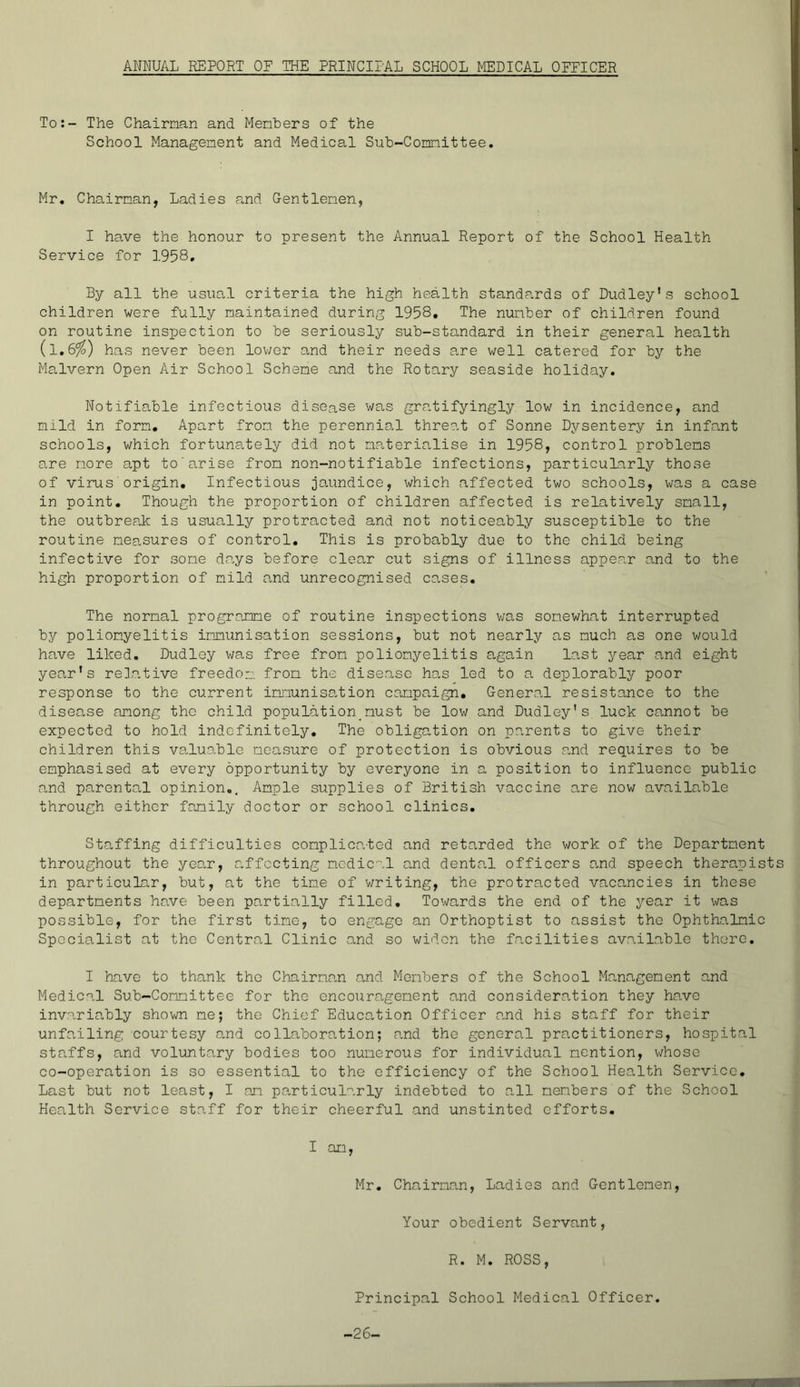 ANNUAL REPORT OF THE PRINCIPAL SCHOOL MEDICAL OFFICER To:- The Chairman and Members of the School Management and Medical Sub-Committee. Mr, Chairman, Ladies a,nd Gentlemen, I have the honour to present the Annual Report of the School Health Service for 1958, By all the usual criteria the high health standards of Dudley's school children were fully maintained during 1958, The number of children found on routine inspection to be seriously sub-standard in their general health (l,6^) has never been lower and their needs are well catered for by the Malvern Open Air School Scheme and the Rotary seaside holiday. Notifiable infectious disease was gra,tifyingly low in incidence, and mild in form. Apart from the perennial threat of Sonne Dysentery in infant schools, which fortunately did not materin,lise in 1958, control problems are more apt to'arise from non-notifiable infections, particularly those of virus origin. Infectious jaundice, which affected two schools, was a case in point. Though the proportion of children affected is relatively small, the outbreak is usually protracted and not noticeably susceptible to the routine measures of control. This is probably due to the child being infective for some d.ays before clear cut signs of illness appear and to the high proportion of mild and unrecognised cases. The normal progroxne of routine inspections v/as somewhat interrupted by poliomyelitis immunisation sessions, but not nearly as much as one would have liked. Dudley was free from poliomyelitis again last year and eight year's relative freedom from the disease has led to a deplorably poor response to the current imiaunisation campaign. General resistance to the disease among the child population_must be low and Dudley's luck cannot be expected to hold indefinitely. The obligation on parents to give their children this valuo,ble measure of protection is obvious and requires to be emphasised at every opportunity by everyone in a position to influence public and parental opinion,. Ample supplies of British vaccine are now available through either family doctor or school clinics. Staffing difficulties complicated and retarded the work of the Department throughout the yeo,r, affecting medical a,nd denta.1 officers and speech therapist in particular, but, at the time of writing, the protracted vaca,ncies in these departments have been partially filled. Towards the end of the year it was possible, for the first time, to engage an Orthoptist to assist the Ophthalmic Specialist at the Central Clinic and so widen the fn.cilities available there. I have to thank the Chairman and Members of the School Management and Medical Sub-Committee for the encouragement and consideration they have invariably shown me; the Chief EducOvtion Officer o-nd his staff for their unfa.iling courtesy cand collaboration; and the general practitioners, hospital staffs, and voluntary bodies too numerous for individual mention, whoso co-operation is so essential to the efficiency of the School Health Service, Last but not least, I am particularly indebted to all members of the School Health Service staff for their cheerful and unstinted efforts. I am, Mr, Chairman, Ladies and Gentlemen, Your obedient Servant, R. M. RCSS, Principal School Medical Cfficer. -26-