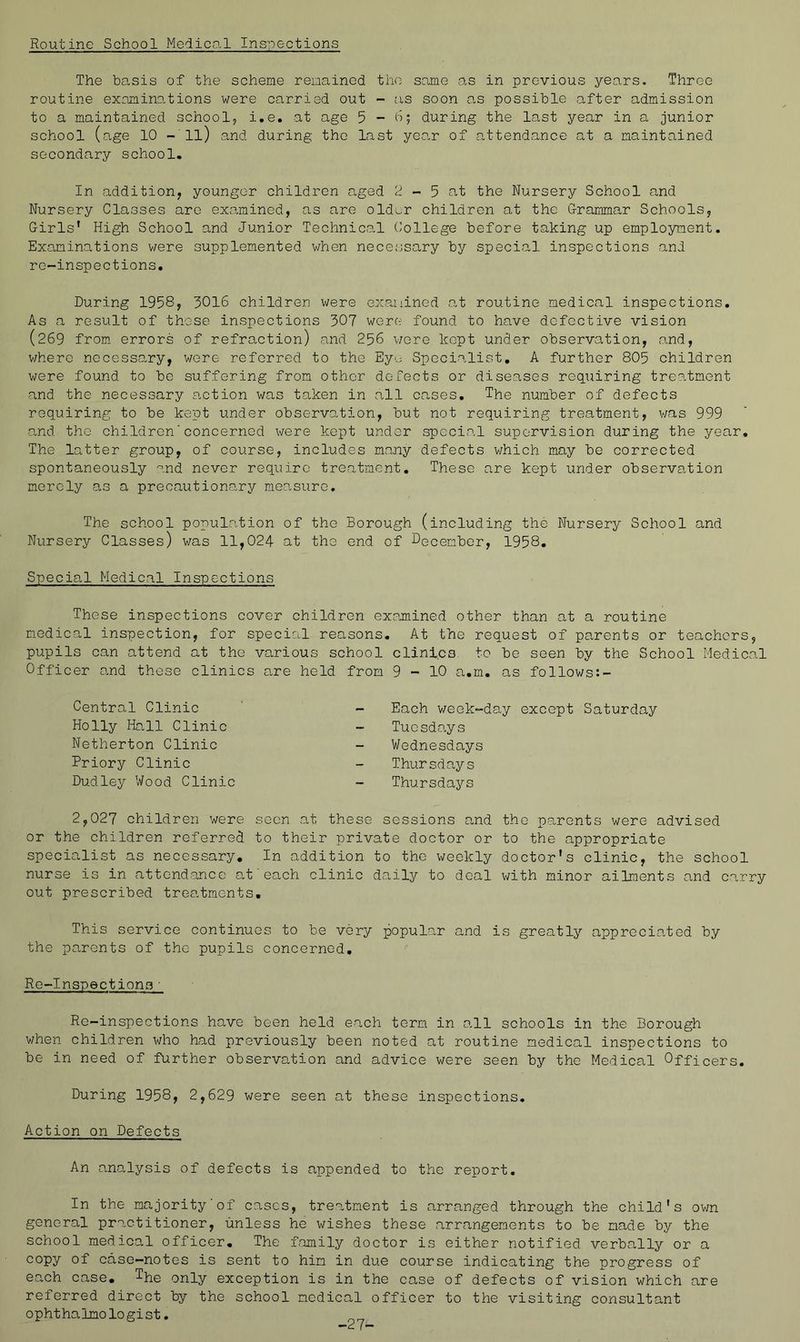 Routine School Medical Ins-ioections The basis of the scheme remained the same as in previous years, Three routine exnmino-tions were carried out - as soon as possible after admission to a maintained school, i.e. at age 5 - b; during the last year in a junior school (age 10 -'ll) and during the last yea.r of a,ttendance at a maintained secondary school. In addition, younger children aged 2 - 5 at the Nursery School a,nd Nursery Classes arc examined, as are old^^r children at the Grammar Schools, Girls' High School and Junior Technical (’ollege before taking up employment. Examinations were supplemented when necessary by special inspections and rc-inspections. During 1958, 3016 children were exauiined o,t routine medical inspections. As a result of those inspections 307 were found to have defective vision (269 from errors of refraction) and 256 v/cre kept under observation, and, v/here necessary, were referred to the Eye Specialist, A further 805 children were found to be suffering from other defects or diseases requiring treatment and the necessary a.ction was taken in all cases. The number of defects requiring to be kept under observation, but not requiring treatment, v/as 999 and the children'concerned were kept under special supervision during the year. The latter group, of course, includes many defects v;hich may be corrected spontaneously and never require treatment. These are kept under observa.tion merely as a precautionary measure. The school populootion of the Borough (including the Nursery School and Nursery Classes) was 11,024 at the end of December, 1958, Specia,! Medical Inspections These inspections cover children exa.mined other than at a routine medical inspection, for specicil reasons. At the request of parents or teachers, pupils can attend at the various school clinl.cs^ to be seen by the School Medical Officer and these clinics o,re held from 9-10 a.m. as follows:- Central Clinic Holly Ha,ll Clinic Netherton Clinic Priory Clinic Dudley Wood Clinic Each v/eek-day except Saturday Tuesdo^ys Wednesdays Thursdays Thursdays 2,027 children were seen at these sessions a,nd the parents were advised or the children referred to their private doctor or to the appropriate specialist as necessary. In addition to the weekly doctor's clinic, the school nurse is in attendance at'each clinic daily to deal with minor ailments and carry out prescribed treatments. This service continues to be very popular and is greatly apprecia.ted by the parents of the pupils concerned, Re-Inspections • Rc-inspections have been held each term in o-ll schools in the Borough v;hen children who had previously been noted at routine medical inspections to be in need of further observation and advice were seen by the Medical Officers. During 1958, 2,629 were seen at these inspections. Action on Defects An analysis of defects is appended to the report. In the majority of cases, treatment is arranged through the child's own general practitioner, unless he wishes these arrangements to be made by the school medical officer. The family doctor is either notified verbally or a copy of case-notes is sent to him in due course indicating the progress of each case, only exception is in the case of defects of vision which are referred direct by the school medical officer to the visiting consultant ophthalmologist.
