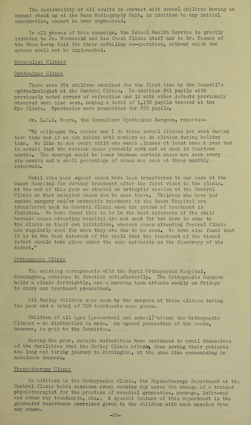 The desirability of all adults in contact with school children having an annual check up at the Mass Radiography Unit, in addition to any initial examination, cannot he over emphasised. In all phases of this campaign, the School Health Service is greatly indebted to Dr, Macdonald and his Chest Clinic staff and to Dr. Posner of the Mass X-ray Unit for their unfailing co-operation, without which the scheme could not be implemented. Specialist Clinics Ophthalmic Clinic There were 254 children examined for the first time bj'' the Council's ophthalmologist at the Central Clinic, In addition 861 pupils with previously noted errors of refraction and 14 with other defects previously observed were also seen, making a total of 1,130 pupils treated at the Eye Clinic, Spectacles were prescribed for 693 pupils. Dr, L,H,G, Moore, the Consultant Ophthalmic Surgeon, reports:- My colleague Dr. Archer and I do three school clinics per week during term time and if we are behind with numbers we do clinics during holiday time. We like to see every child who wears ^ lo.sses a.t least once a year but in actual fact the routine cases probably v/ork out at once in fourteen months. The average would be lower because certain cases are seen every six months and 'a small percentage of cases are seen at three monthly intervals. Until this year squint cases have been transferred to our care at the Guest Hospital for further treatment after the first visit to the clinic. At the end of this year we started an orthoptic'session at the Central Clinic so that selected cases can be. seen there. Children who have had squint surgery and/or orthoptic treatment at the Guest Hospital are transferred back to Central Clinic when the course of treatment is finished. We have found this to be in the best interests of the child because oa,ses attending hospital are not sent for but have to come to the clinic on their own initiative, whereas cases attending Central Clinic are regularly sent for when they are due to be seen. We have also found that it is in the best interest of the child that the treatment of the visual defect should take place under the same authority as the discovery of the defect, Orthopaedic Clinic The existing arra,ngements with the Royal Orthopaedic Hospital, Birmingham, continue to function satisfactorily. The Orthopaedic Surgeon holds a clinic fortnightly, and anursing team attends weekly on Fridays to carry out treatment prescribed, 241 Dudley children wi.,re seen by the surgeon at these clinics during the year and a total of 718 treatments were given. Children of all ages (pre-school and school)'attend the Orthopaedic Clinics - no distinction is made,' An agreed proportion of the costs, however, is paid to the Committee, During the year, outside authorities have continued to avail themselves of the 'facilities that the Dudley Clinic affords, thus saving their patients the long and tiring journey to Birmingham, at the same time economising in' .ambulance demands. Physiotherapy Clinic In addition to the Orthopaedic Clinic, the Physiotherapy Department at the Central .Clinic holds sessions every working day under the charge of a trained physiotherapist for the practice, of remedial gymnastics, raassage, infra-red and other ray treatments, etc,, A special feature of this department is the graduated resistance exercises given to the children with weak muscles from any cause. -29-