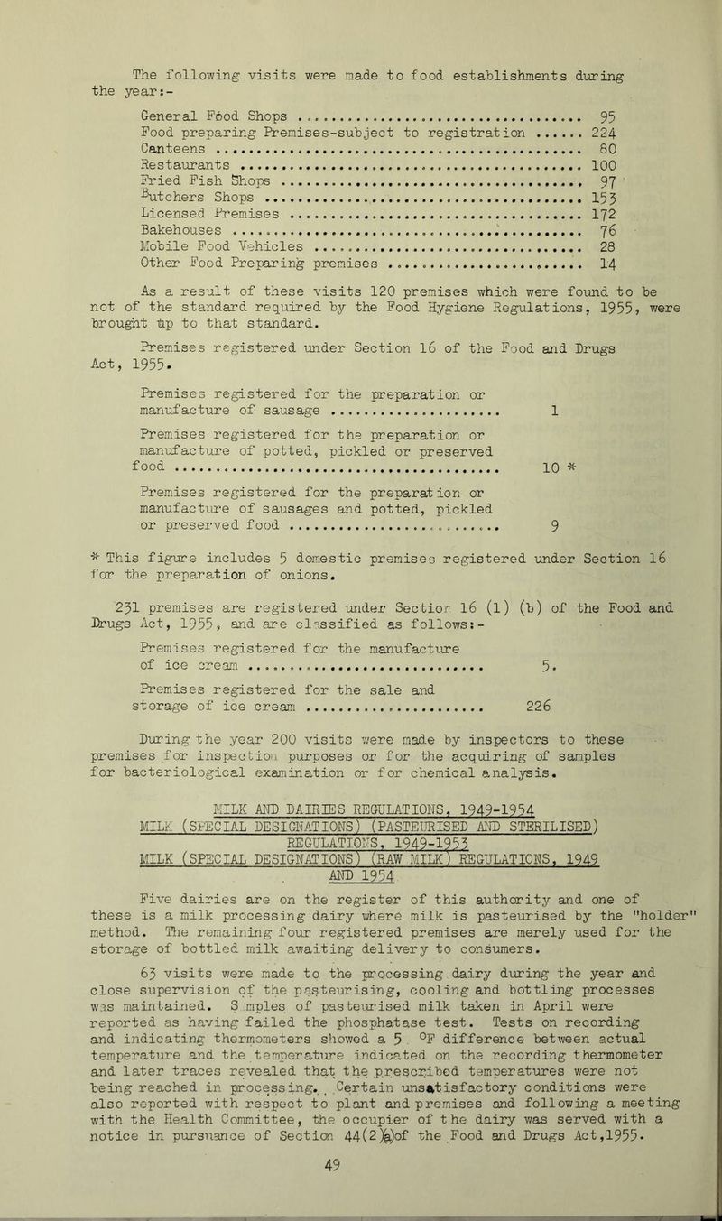 The following visits were nade to food estahlishments during the years- General Food Shops 95 Food preparing Premises-subject to registration 224 Canteens 80 Resta\n*ants 100 Fried Fish Shops 97 -Etchers Shops 153 Licensed Premises 172 Bakehouses 76 Mobile Food Vehicles 28 Other Food Prejaring premises I4 As a result of these visits 120 premises which were found to be not of the standard required by the Food Hygiene Regulations, 1955> were brought tip to that standard. Premises registered under Section I6 of the Food and Drugs Act, 1955. Premises registered for the preparation or manufacture of sausage 1 Premises registered for the preparation or manufacture of potted, pickled or preserved food 10 * Premises registered for the preparation or manufacture of sausages and potted, pickled or preserved food 9 This figure includes 5 domestic premises registered under Section I6 for the preparation of onions. 231 premises are registered under Sectior I6 (l) (b) of the Pood and Drugs Act, 1955 j and are classified as follows;- Premises registered for the manufactiure of ice cream 5- Premises registered for the sale and storage of ice cream 226 During the year 200 visits v/ere made by inspectors to these premises for inspection purposes or for the acqmring of samples for bacteriological ezamination or for chemical analysis. MILK ADD DAIRIES REGULATIONS. 1949-1954 MILK (SPECIAL DESIGHATIOHS) (PASTEURISED AIHD STERILISED) REGULATIONS. 1949-1953 MILK (SPECIAL DESIGNATIONS) (RAW MILK ):^GULAT IONS, 1949 ADD 1954 Five dairies are on the register of this authority and one of these is a milk processing dairy where milk is pasteurised by the holder method. The remaining four registered premises are merely used for the storage of bottled milk awaiting delivery to consumers. 65 visits were made to the processing dairy during the year and close supervision of the pasteurising, cooling and bottling processes was maintained. S mples of pasteiurised milk taken in April were reported as having failed the phosphatase test. Tests on recording and indicating thermometers showed a 5 °F difference between actual temperature and the temper at lore indicated on the recording thermometer and later traces revealed that the prescribed temperatures were not being reached in processing. _ Certain unsj^t is factory conditions were also reported with respect to plant and premises and following a meeting with the Health Committee, the occupier of the dairy was served with a notice in pursuance of Section 44(2)^)of the Food and Drugs Act,1955*