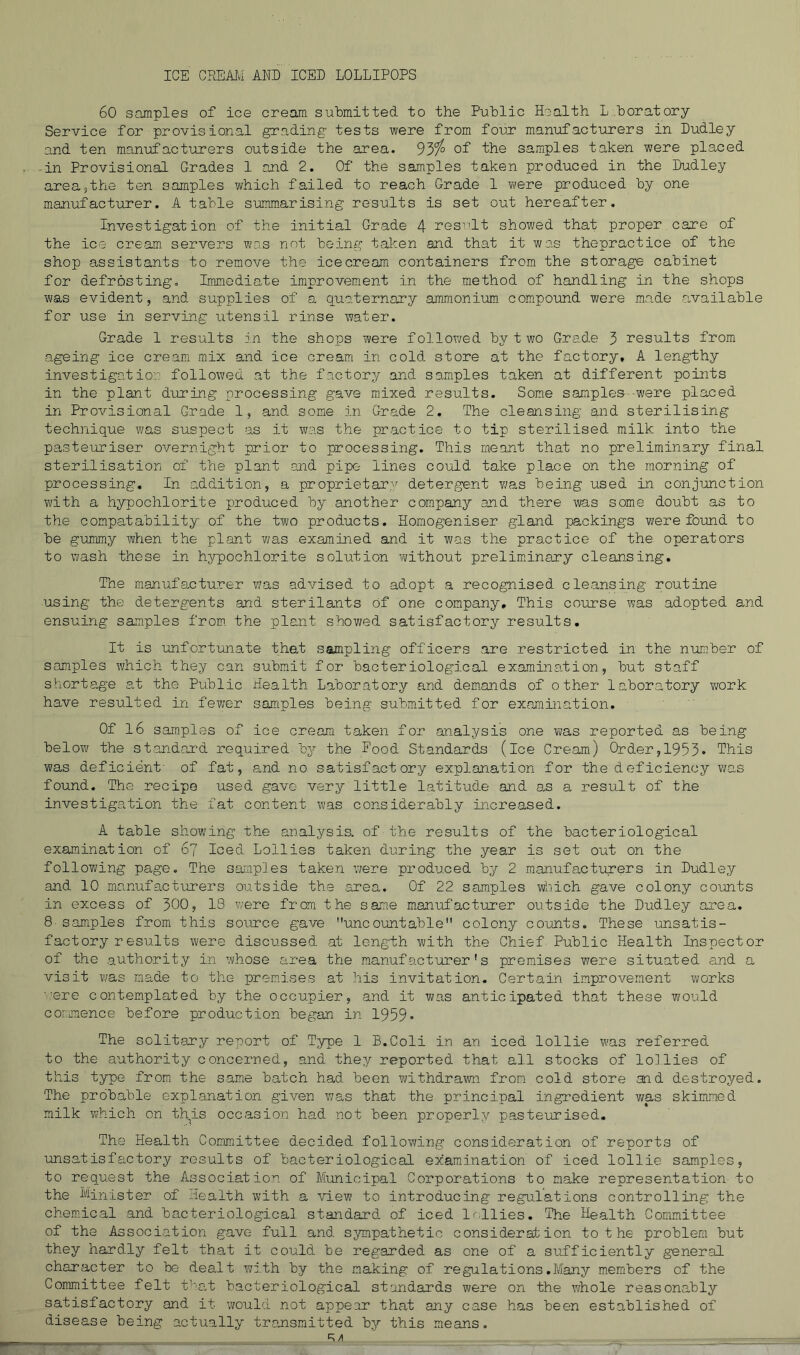 ICE CREAJ,i AND ICED LOLLIPOPS 60 samples of ice cream submitted to the Public Health L.boratory Service for provisional grading tests were from four manufacturers in Dudley and ten manufacturers outside the area. 93^ of fhe samples taken were placed -in Provisional Grades 1 and 2. Of the samples taken produced in the Dudley area^the ten samples which failed to reach Grade 1 were produced by one manufacturer. A table suiimiarising results is set out hereafter. Investigation of the initial Grade 4 resi'lt showed that proper care of the ice cream servers was not being taken and that it was thepractice of the shop assistants to remove the icecream containers from the storage cabinet for defrosting. Immediate improvement in the method of handling in the shops was evident, and supplies of a quaternary ammonium compound were made available for use in serving utensil rinse water. Grade 1 resiilts in the shops were followed by t wo Grade 3 results from ageing ice cream mix and ice cream in cold store at the factory, A lengthy investigation followed at the factory and samples taken at different points in the plant during processing gave mixed results. Some samples -were placed in Provisional Grade 1, and some in Grade 2, The cleansing and sterilising technique was suspect as it was the practice to tip sterilised milk into the pasteuriser overnight prior to processing. This meant that no preliminary final sterilisation of the plant .and pipe lines could to,ke place on the morning of processing. In addition, a proprietary detergent was being used in conjimction with a hypochlorite produced by another company and there was some doubt as to the compatability of the two products. Homogeniser gland packings were foiond to be gummy when the plant Yms examined and it was the practice of the operators to ^-vash those in hypochlorite solution without preliminary cleansing. The manufacturer v;as advised to adopt a recognised cleansing routine using the detergents and sterilants of one company. This course was adopted and ensuing samples from, the plant showed satisfactory results. It is imfort-unate that sampling officers are restricted in the number of samples which they can submit for bacteriological examination, but staff shortag-e at the Public Health Laboratory and dem^ands of other laboratory ?/ork have resulted in fewer samples being submitted for examination. Of l6 samples of ice cream taken for analysis one was reported as being below the standai'd required by the Food Standards (ice Cream) Order,1953* This was deficient' of fat, and no satisfactory explanation for the deficiency was found. The recipe used gave very little latitude atid a,s a result of the investigation the fat content was considerably increased. A table showing the analysis, of the results of the bacteriological examination of 67 Iced Lollies taken during the year is set out on the following page. The samples taken were produced by 2 manufacturers in Dudley and 10 manufacturers outside the area. Of 22 samples which gave colony counts in excess of 300, 18 were from the same manufacturer outside the Dudley area. 8- samples from this soiurce gave uncountable colony counts. These unsatis- factory r esults were discussed at length with the Chief Public Health Inspector of the authority in whose area the manufacturer's premises were situated and a visit was made to the premises at liis invitation. Certain improvement works '.■ere contemplated by the occupier, and it was anticipated that these would cormence before production began in 1959* The solitary report of Type 1 B.Coli in an iced lollie was referred to the authority concerned, and they reported that all stocks of lo].lies of this type from the same batch had been withdra'wn from cold store and destroyed. The probable explanation given v;as that the principal ingredient v/as skimmed milk 7;hich on this occasion had not been properly pasteurised. The Health Committee decided following consideration of reports of ■unsatisfactory results of bacteriological examination of iced lollie samples, to request the Association of Municipal Corporations to make representation to the Minister of Health with a view to introducing regulations controlling the chemical and bacteriological standard of iced lollies. The Health Committee of the Association gave full and sympathetic consideration to t he problem but they hardly felt that it could be regarded as one of a sufficiently general character to be dealt with by the making of regulations.Many members of the Committee felt f'at bacteriological standards were on the whole reasonably satisfactory and it would not appe-ar that any case has been established of disease being actually transmitted bj'- this means, R/1 —