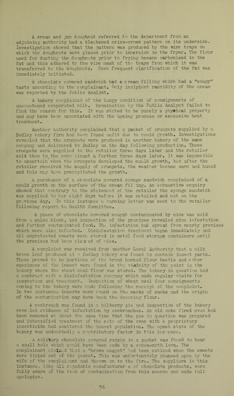 A crean axid jam doughnut referred to the department from an adjoining authority had a blackened criss-cross pattern on its underside. Investigation showed that the pattern was produced by the wire trays on Yi/hich the doughnuts were placed prior to immersion in the fryer. The flour used for dusting the doughnuts prior to frying became carbonised in the fat and this adhered to the wire mesh of the- trays from which it was transferred to the doughnuts. More frequent clarification of the fat was immediately initiated. A chocolate covered sandwich had a cream filling which had a soapy taste according to the complainant. Only incipient rancidity of the cream was reported by the Public Analyst, A bakery complained of the lumpy condition of consignments of unsweetened evaporated milk. Examination by the Public Analyst failed to find the reason for this. It was stated to be purely a physical property and may have been associated with the ageing process or excessive heat treatment. Another authority complained that a packet of crumpets supplied by a Dudley bakery firm had been found 'unfit due to mould growth. Investigations revealed that the crumpets w'ere produced in another bakery of the same company and delivered to Dudley on the day following production. These crumpets were supplied to the retailer three days later and the retailer sold them to_the com-p ainant a further three days later. It was impossible to ascertain when the crumpets developed the mould growth, but after the retailer received the supply of crumpets, the weather became warm, and huimid and this may have precipitated the growth. A purchaser of a chocolate covered sponge sandwich complained of a mould growth on the surface of the cream fil’ing. An exhaustive enquiry showed that contraxy to the statement of the retailer the sponge sandvuch was supplied to her eight days before it was retailed and not on the previous day. In this instance a warning letter was sent to the retailer following report to Health Committee, A piece of chocolate covered nougat contaminated by mice was sold from a sales kiosk, and inspection of the premises revealed mice infestation and further contaminated food, Th..- infestation had spread from nearby premises which were also infested. Disinfestation treatment began immediately and all unprotected sweets were stored in metal food storage containers until the premises had been cleared of m.ice, A complaint w/as received from, another Local Authority that a milk brown loaf produced at a Dudley bakery vn.s found to contain insect parts. Those proved to be portions of the broad horned flour beetle and other specimens of the insect were found in the vi,ofnity of the point in the bakery where the wheat meal flour was stored. The bakery in question had a contract with a disinfestation company which made regular visits for inspection and treatment. Inspection of wheat meal four consignm.ents coming to the bakery were made follo¥;ing the receipt of the complaint. In two instances insects were found on the necks of sacks and the origin of the contamination may have been the incoming flour. A cockroach was found in a bilberry pie ?ind inspection of the bakery revealed evidence of infestation by cockroaches. An old coke fired oven had been removed at about the same tim.e that the pie in question was prepared and intensified treatment of the site of the oven with a propriet.ary insecticide had scattered the insect population. The upset state of the bakery was undoubtedly a contributory factor in this instance. A solitary chocolate covered raisin in a packet ¥;as found to bear a small hole which could have ^sen made by a cocoa-moth lava. The complainant claixi.:d that a bro¥m maggot had been noticed when the sweets were tipped out of the packet. This was unfortunately pounced upon by the wife of the complaisant and throYwi on to the fire. The suppliers in this instance, like .all reputable manufacturer s of chocolate products, were fully aware of the risk of contamination from this source and made full apologies.
