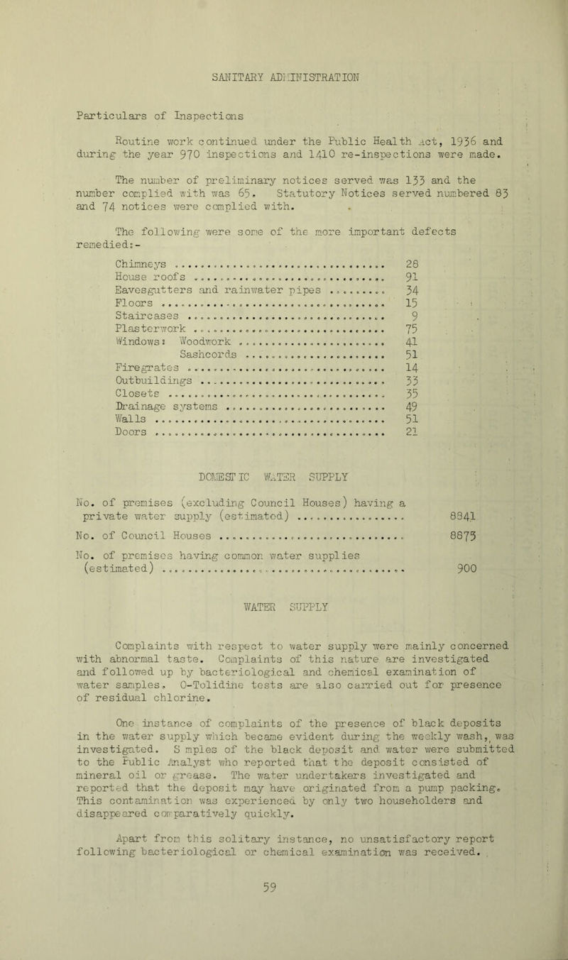 SAl'TITARY AD] ilNISTRATION Particulars of Inspections Routine work continued 'under the Public Health act, 195^ and during the year 970 inspections and I4IO re-inspections were made. The number of preliminary notices served was 133 and the number complied with was 65. Statutory Notices served numbered 83 and 74 notices were complied with. The following were some of the m.ore important defects remedieds- Chimnoys « 28 House roofs 9T Eavesgutters and rainwater pipes 34 Floors 15 Staircases 9 Plastorwork 75 iVindows i Woodwork 4I Sashcords ...................... 51 Firegrates ............................... I4 Outbuildings 33 Closets 35 Drainage systems 49 V/alls 51 Doors 21 DCT'.IESr IC Wt.TSR SUPPLY No. of premises (excluding Council Houses) having a private water supply (estimated) 834.1 No. of Council Houses ............................. 8875 No. of premusos having common 'water supplies (estimated) 900 WATER SUPPLY Complaints with respect to water supply were mainly concerned with abnormal taste. Complaints of this nature are investigated and followed up by bacteriological and chemical examination of water samples, 0-Tolidihe tests are also cairied out for presence of residual chlorine. One instance of complaints of the presence of black deposits in the vwater supply which became evident during the weekly wash,^ was investigated. S mples of the black deposit and water were submitted to the Fublic iinalyst v/ho reported that the deposit consisted of mineral oil or grease. The water undertakers investigated and reported that the deposit may ha\e originated from a punp packingr This contamination was experienced by only two householders and disapjjeared comparatively quickly. Apart from this solitary instance, no unsatisfactory report following bacteriological or chemical examination was received.