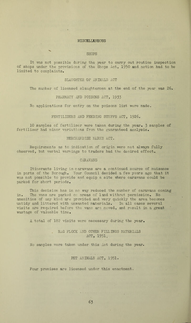 MISCELMEOUS SHOPS It wa,s not possible during the year to carry out routine inspection of shops under the provisions of the Shops Act, 1950 and action had to be limited to complaints. SLAUGHTER OF AH BAALS ACT The number of licensed slaughtermen at the end of the year was 26. PHARJ/IACY iBTD POISONS ACT, 1933 No applications for entry on the poisons list were made. FERTILISERS AND FEEDING STUFFS ACT, 1926. 10 samples of fertiliser were taken during the year, 3 samples of fertiliser had minor variations from the guaranteed analysis, JERCH/iIiDISE BFiRKS ACT. Requirements as to indication of origin were not always fully observed, but verbal warnings to traders had the desired effect. CiUBAVANS Itinerants living in c aravans are a continued source of nuisance in parts of the Borough, Your Co-uncil decided a few years ago that it was not possible to provide and equip a site where caravans could be parked for short periods. This decision has in no way reduced the number of caravans coming in. The vans are parked or areas of land without permission. No amenities of any kind are provided and very quickly the area becomes untidy and littered with unwanted m.aterials. In all cases several visits are required before the vans are moved, and result in a great wastage of valuable time, A total of 182 visits were necessary during the year. . Ri.G FLOCK AND OTHER FILLINGS MATERIALS ACT, 1951. No samples were taken under this Act during the year. PET ANIMiiLS ACT, 1951. Pour premises are licensed under this enactment.