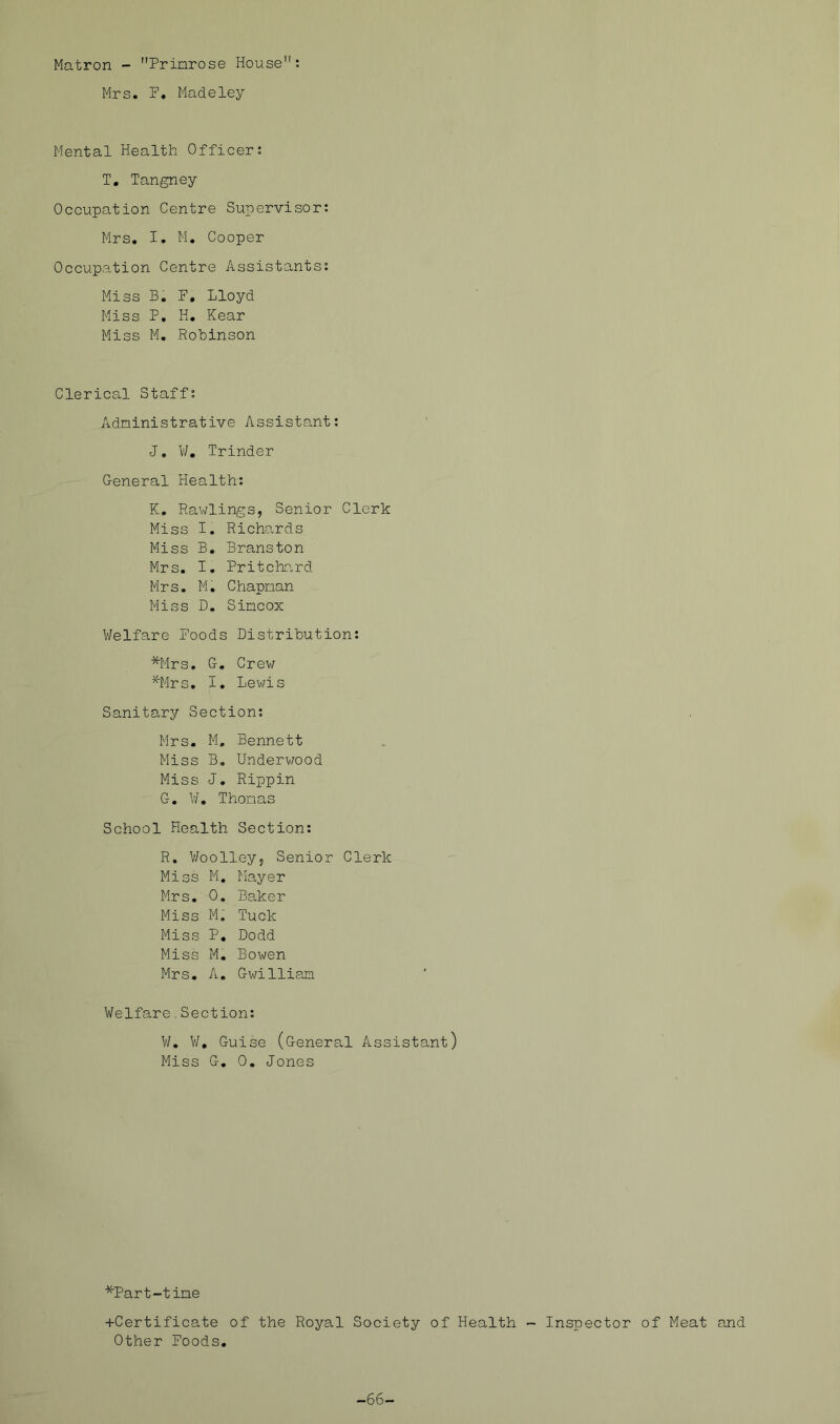 Matron - Primrose House; Mrs. F. Madeley Mental Health Officer: T, Tangney Occupation Centre Supervisor: Mrs, I, M. Cooper Occupation Centre Assistants; Miss B, F, Lloyd Miss P, H, Kear Miss M, Robinson Clerical Staff: Administrative Assistant; J, V/, Trinder General Health: K. Rawlings, Senior Clerk Miss I. Richards Miss B. Branston Mrs. I. Pritchr.rd Mrs. M. Chapman Miss D. Simcox V/elfare Foods Distribution; *Mrs, G. Crew ^'Mrs, I, Lewis Sanitary Section; Mrs, M, Bennett Miss B. Underwood Miss J, Rippin G. V/, Thomas School Health Section: R. V/oolley, Senior Clerk Miss M. Mayer Mrs, 0, Be.ker Miss M, Tuck Miss P, Dodd Miss M, Bowen Mrs, A. Gwilliam Welfare,Section: V/. V/, Guise (General Assistant) Miss G, 0, Jones *Part-time +Certificate of the Royal Society of Health - Inspector of Meat and Other Foods. -66-