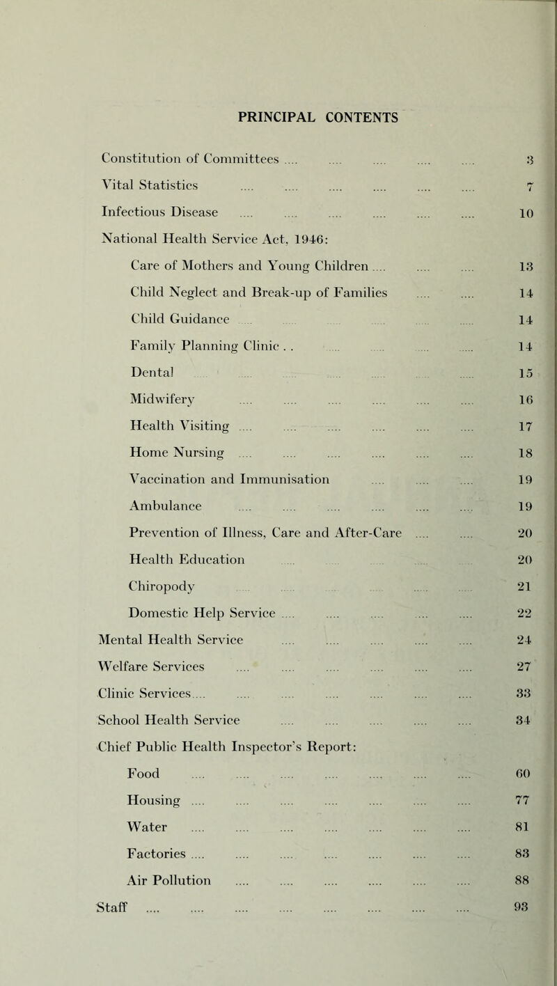 PRINCIPAL CONTENTS Constitution of Committees .... Vital Statistics Infectious Disease National Health Service Act, 1946: Care of Mothers and Young Children .... Child Neglect and Break-up of Families Child Guidance Family Planning Clinic . . Dental Midwifery Health Visiting ... Home Nursing .... Vaccination and Immunisation Ambulance Prevention of Illness, Care and After-Care Health Education Chiropody Domestic Help Service .... Mental Health Service Welfare Services Clinic Services ... School Health Service Chief Public Health Inspectox,'s Report: Food Housing .... Water Factories .... Air Pollution | 7 10 13 14 14 14 15 16 17 18 19 19 20 20 21 22 24 27 33 34 60 77 81 83 88 Staff 93