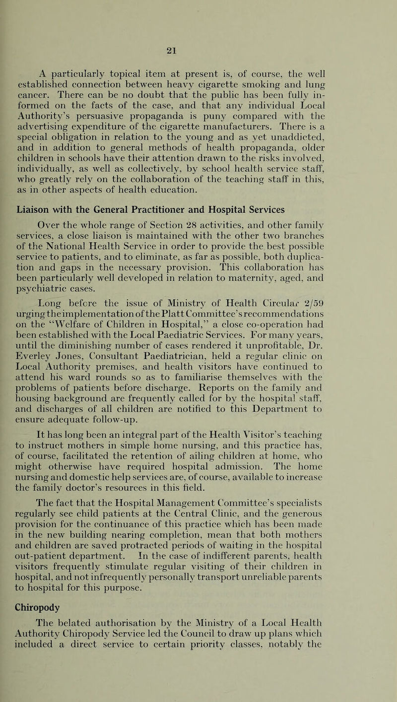 A particularly topical item at present is, of course, the well established connection between heavy cigarette smoking and lung cancer. There can be no doubt that the public has been fully in- formed on the facts of the case, and that any individual Local Authority’s persuasive propaganda is puny compared with the advertising expenditure of the cigarette manufacturers. There is a special obligation in relation to the young and as yet unaddicted, and in addition to general methods of health propaganda, older children in schools have their attention drawn to the risks involved, individually, as well as collectively, by school health service staff, who greatly rely on the collaboration of the teaching staff in this, as in other aspects of health education. Liaison with the General Practitioner and Hospital Services Over the whole range of Section 28 activities, and other family services, a close liaison is maintained with the other two branches of the National Health Service in order to provide the best possible service to patients, and to eliminate, as far as possible, both duplica- tion and gaps in the necessary provision. This collaboration has been particularly well developed in relation to maternity, aged, and psychiatric cases. Long before the issue of Ministry of Health Circular 2/59 urging the implementation of the Platt Committee’s recommendations on the “Welfare of Children in Hospital,” a close co-operation had been established with the Local Paediatric Services. For many years, until the diminishing number of cases rendered it unprofitable, Dr. Everley Jones, Consultant Paediatrician, held a regular clinic on Local Authority premises, and health visitors have continued to attend his ward rounds so as to familiarise themselves with the problems of patients before discharge. Reports on the family and housing background are frequently called for by the hospital staff, and discharges of all children are notified to this Department to ensure adequate follow-up. It has long been an integral part of the Health Visitor’s teaching to instruct mothers in simple home nursing, and this practice has, of course, facilitated the retention of ailing children at home, who might otherwise have required hospital admission. The home nursing and domestic help services are, of course, available to increase the family doctor’s resources in this field. The fact that the Hospital Management Committee’s specialists regularly see child patients at the Central Clinic, and the generous provision for the continuance of this practice which has been made in the new building nearing completion, mean that both mothers and children are saved protracted periods of waiting in the hospital out-patient department. In the case of indifferent parents, health visitors frequently stimulate regular visiting of their children in hospital, and not infrequently personally transport unreliable parents to hospital for this purpose. Chiropody The belated authorisation by the Ministry of a Local Health Authority Chiropody Service led the Council to draw up plans which included a direct service to certain priority classes, notably the