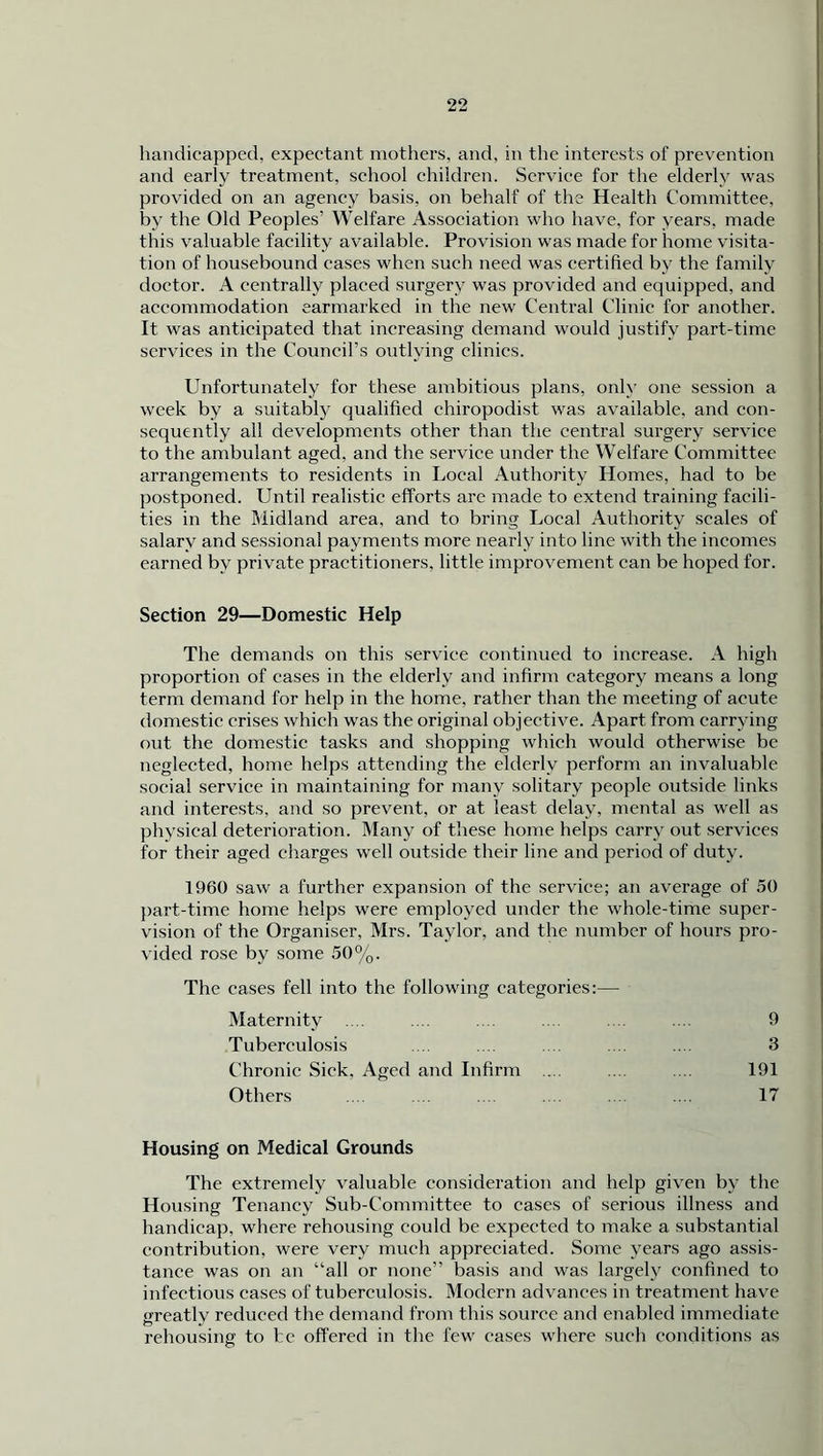 handicapped, expectant mothers, and, in the interests of prevention and early treatment, school children. Service for the elderly was provided on an agency basis, on behalf of the Health Committee, by the Old Peoples’ Welfare Association who have, for years, made this valuable facility available. Provision was made for home visita- tion of housebound cases when such need was certified by the family doctor. A centrally placed surgery was provided and equipped, and accommodation earmarked in the new Central Clinic for another. It was anticipated that increasing demand would justify part-time services in the Council’s outlying clinics. Unfortunately for these ambitious plans, only one session a week by a suitably qualified chiropodist was available, and con- sequently all developments other than the central surgery service to the ambulant aged, and the service under the Welfare Committee arrangements to residents in Local Authority Homes, had to be postponed. Until realistic efforts arc made to extend training facili- ties in the Midland area, and to bring Local Authority scales of salary and sessional payments more nearly into line with the incomes earned by private practitioners, little improvement can be hoped for. Section 29—Domestic Help The demands on this service continued to increase. A high proportion of cases in the elderly and infirm category means a long term demand for help in the home, rather than the meeting of acute domestic crises which was the original objective. Apart from carrying out the domestic tasks and shopping which would otherwise be neglected, home helps attending the elderly perform an invaluable social service in maintaining for many solitary people outside links and interests, and so prevent, or at least delay, mental as well as physical deterioration. Many of these home helps carry out services for their aged charges well outside their line and period of duty. 1960 saw a further expansion of the service; an average of 50 part-time home helps were employed under the whole-time super- vision of the Organiser, Mrs. Taylor, and the number of hours pro- vided rose by some 50%. The cases fell into the following categories:— Maternity Tuberculosis Chronic Sick. Aged and Infirm Others 9 3 191 17 Housing on Medical Grounds The extremely valuable consideration and help given by the Housing Tenancy Sub-Committee to cases of serious illness and handicap, where rehousing could be expected to make a substantial contribution, were very much appreciated. Some years ago assis- tance was on an “all or none” basis and was largely confined to infectious cases of tuberculosis. Modern advances in treatment have greatly reduced the demand from this source and enabled immediate rehousing to be offered in the few cases where such conditions as