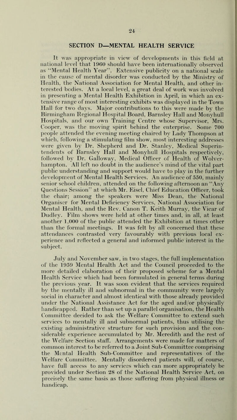 SECTION D—MENTAL HEALTH SERVICE It was appropriate in view of developments in this field at national level that 1960 should have been internationally observed as “Mental Health Year”. Extensive publicity on a national scale in the cause of mental disorder was conducted by the Ministry of Health, the National Association for Mental Health, and other in- terested bodies. At a local level, a great deal of work was involved in presenting a Mental Health Exhibition in April, in which an ex- tensive range of most interesting exhibits was displayed in the Town Hall for two days. Major contributions to this were made by the Birmingham Regional Hospital Board. Barnsley Hall and Monyhull Hospitals, and our own Training Centre whose Supervisor. Mrs. Cooper, was the moving spirit behind the enterprise. Some 700 people attended the evening meeting chaired by Lady Thompson at which, following a stimulating film show, most interesting addresses were given by Dr. Shepherd and Dr. Stanley, Medical Superin- tendents of Barnsley Hall and Monyhull Hospitals respectively, followed by Dr. Galloway, Medical Officer of Health of Wolver- hampton. All left no doubt in the audience’s mind of the vital part public understanding and support would have to play in the further development of Mental Health Services. An audience of 550, mainly senior school children, attended on the following afternoon an “Any Questions Session” at which Mr. Eisel, Chief Education Officer, took the chair; among the speakers were Miss Dean, the National Organiser for Mental Deficiency Services, National Association for Mental Health, and the Rev. Canon T. Keith Murray, the Vicar of Dudley. Film shows were held at other times and. in all, at least another 1.000 of the public attended the Exhibition at times other than the formal meetings. It was felt by all concerned that these attendances contrasted very favourably with previous local ex- perience and reflected a general and informed public interest in the subject. July and November saw. in twTo stages, the full implementation of the 1959 Mental Health Act and the Council proceeded to the more detailed elaboration of their proposed scheme for a Mental Health Service which had been formulated in general terms during the previous year. It was soon evident that the services required by the mentally ill and subnormal in the community were largely social in character and almost identical with those already provided under the National Assistance Act for the aged and/or physically handicapped. Rather than set up a parallel organisation, the Health Committee decided to ask the Welfare Committee to extend such services to mentally ill and subnormal patients, thus utilising the existing administrative structure for such provision and the con- siderable experience accumulated by Mr. Meredith and the rest of the Welfare Section staff. Arrangements were made for matters of common interest to be referred to a Joint Sub-Committee comprising the Mental Health Sub-Committee and representatives of the Welfare Committee. Mentally disordered patients will, of course, have full access to any services which can more appropriately be provided under Section 28 of the National Health Service Act. on precisely the same basis as those suffering from physical illness or handicap.