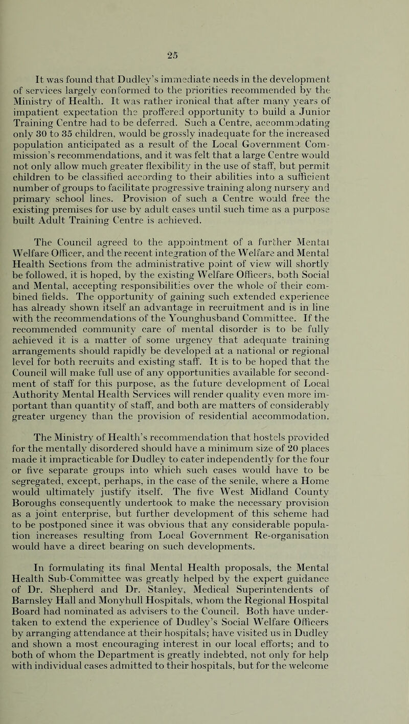 It was found that Dudley’s immediate needs in the development of services largely conformed to the priorities recommended by the Ministry of Health. It was rather ironical that after many years of impatient expectation the proffered opportunity to build a Junior Training Centre had to be deferred. Such a Centre, accommodating only 30 to 35 children, would be grossly inadequate for the increased population anticipated as a result of the Local Government Com- mission’s recommendations, and it was felt that a large Centre would not only allow much greater flexibility in the use of staff, but permit children to be classified according to their abilities into a sufficient number of groups to facilitate progressive training along nursery and primary school lines. Provision of such a Centre would free the existing premises for use by adult cases until such time as a purpose built Adult Training Centre is achieved. The Council agreed to the appointment of a further Mental Welfare Officer, and the recent integration of the Welfare and Mental Health Sections from the administrative point of view will shortly be followed, it is hoped, by the existing Welfare Officers, both Social and Mental, accepting responsibilities over the whole of their com- bined fields. The opportunity of gaining such extended experience has already shown itself an advantage in recruitment and is in line with the recommendations of the Younghusband Committee. If the recommended community care of mental disorder is to be fully achieved it is a matter of some urgency that adequate training arrangements should rapidly be developed at a national or regional level for both recruits and existing staff. It is to be hoped that the Council will make full use of any opportunities available for second- ment of staff for this purpose, as the future development of Local Authority Mental Health Services will render quality even more im- portant than quantity of staff, and both are matters of considerably greater urgency than the provision of residential accommodation. The Ministry of Health’s recommendation that hostels provided for the mentally disordered should have a minimum size of 20 places made it impracticable for Dudley to cater independently for the four or five separate groups into which such cases would have to be segregated, except, perhaps, in the case of the senile, where a Home would ultimately justify itself. The five West Midland County Boroughs consequently undertook to make the necessary provision as a joint enterprise, but further development of this scheme had to be postponed since it was obvious that any considerable popula- tion increases resulting from Local Government Re-organisation would have a direct bearing on such developments. In formulating its final Mental Health proposals, the Mental Health Sub-Committee was greatly helped by the expert guidance of Dr. Shepherd and Dr. Stanley, Medical Superintendents of Barnsley Hall and Monyhull Hospitals, whom the Regional Hospital Board had nominated as advisers to the Council. Both have under- taken to extend the experience of Dudley’s Social Welfare Officers by arranging attendance at their hospitals; have visited us in Dudley and shown a most encouraging interest in our local efforts; and to both of whom the Department is greatly indebted, not only for help with individual eases admitted to their hospitals, but for the welcome