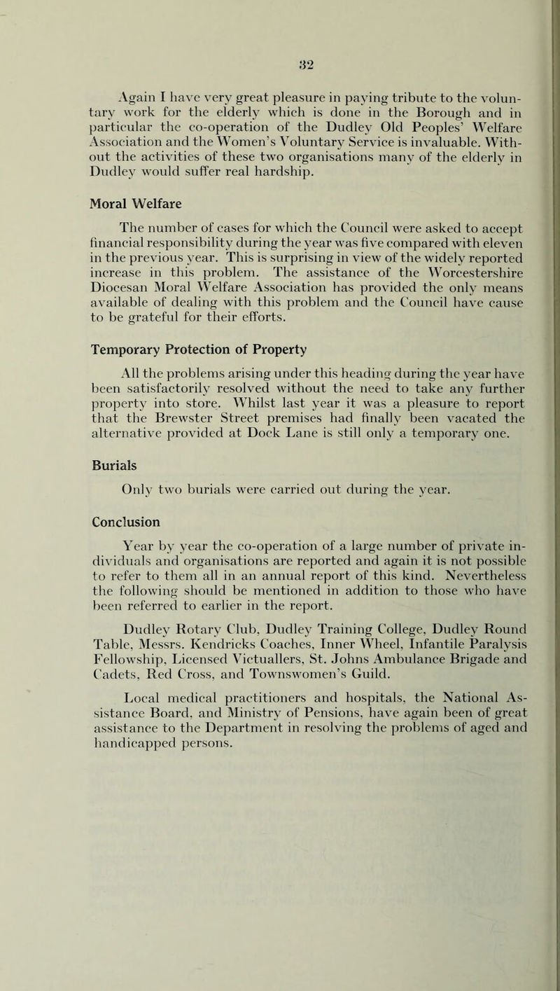 Again I have very great pleasure in paying tribute to the volun- tary work for the elderly which is done in the Borough and in particular the co-operation of the Dudley Old Peoples’ Welfare Association and the Women’s Voluntary Service is invaluable. With- out the activities of these two organisations many of the elderly in Dudley would suffer real hardship. Moral Welfare The number of cases for which the Council were asked to accept financial responsibility during the year was five compared with eleven in the previous year. This is surprising in view of the widely reported increase in this problem. The assistance of the Worcestershire Diocesan Moral Welfare Association has provided the only means available of dealing with this problem and the Council have cause to be grateful for their efforts. Temporary Protection of Property All the problems arising under this heading during the year have been satisfactorily resolved without the need to take any further property into store. Whilst last year it was a pleasure to report that the Brewster Street premises had finally been vacated the alternative provided at Dock Lane is still only a temporary one. Burials Only two burials were carried out during the year. Conclusion Year by year the co-operation of a large number of private in- dividuals and organisations are reported and again it is not possible to refer to them all in an annual report of this kind. Nevertheless the following should be mentioned in addition to those who have been referred to earlier in the report. Dudley Rotary Club. Dudley Training College, Dudley Round Table, Messrs. Kendricks Coaches, Inner Wheel, Infantile Paralysis Fellowship, Licensed Victuallers, St. Johns Ambulance Brigade and Cadets, Red Cross, and Townswomen’s Guild. Local medical practitioners and hospitals, the National As- sistance Board, and Ministry of Pensions, have again been of great assistance to the Department in resolving the problems of aged and handicapped persons.