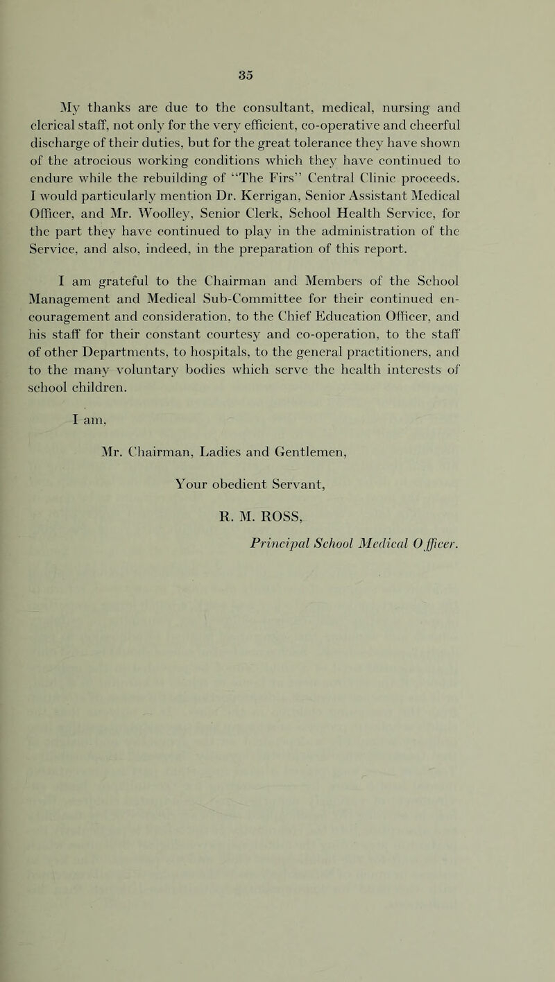 My thanks are due to the consultant, medical, nursing and clerical staff, not only for the very efficient, co-operative and cheerful discharge of their duties, but for the great tolerance they have shown of the atrocious working conditions which they have continued to endure while the rebuilding of “The Firs” Central Clinic proceeds. I would particularly mention Dr. Kerrigan, Senior Assistant Medical Officer, and Mr. Woolley, Senior Clerk, School Health Service, for the part they have continued to play in the administration of the Service, and also, indeed, in the preparation of this report. I am grateful to the Chairman and Members of the School Management and Medical Sub-Committee for their continued en- couragement and consideration, to the Chief Education Officer, and his staff for their constant courtesy and co-operation, to the staff of other Departments, to hospitals, to the general practitioners, and to the many voluntary bodies which serve the health interests of school children. I am, Mr. Chairman, Ladies and Gentlemen, Your obedient Servant, R. M. ROSS, Principal School Medical O fficer.