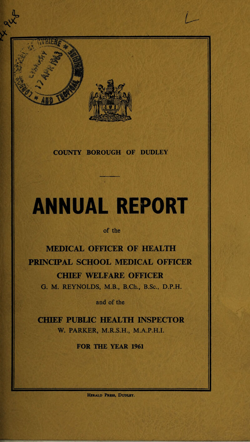 COUNTY BOROUGH OF DUDLEY ANNUAL REPORT of the MEDICAL OFFICER OF HEALTH PRINCIPAL SCHOOL MEDICAL OFFICER CHIEF WELFARE OFFICER G. M. REYNOLDS, M.B., B.Ch., B.Sc., D.P.H. and of the CHIEF PUBLIC HEALTH INSPECTOR W. PARKER, M.R.S.H., M.A.P.H.I. FOR THE YEAR 1961