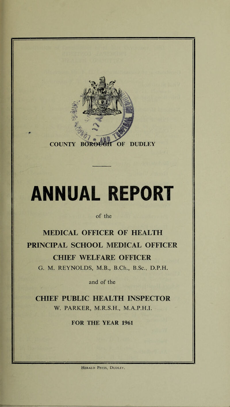 ANNUAL REPORT of the MEDICAL OFFICER OF HEALTH PRINCIPAL SCHOOL MEDICAL OFFICER CHIEF WELFARE OFFICER G. M. REYNOLDS, M.B., B.Ch., B.Sc., D.P.H. and of the CHIEF PUBLIC HEALTH INSPECTOR W. PARKER, M.R.S.H., M.A.P.H.I. FOR THE YEAR 1961