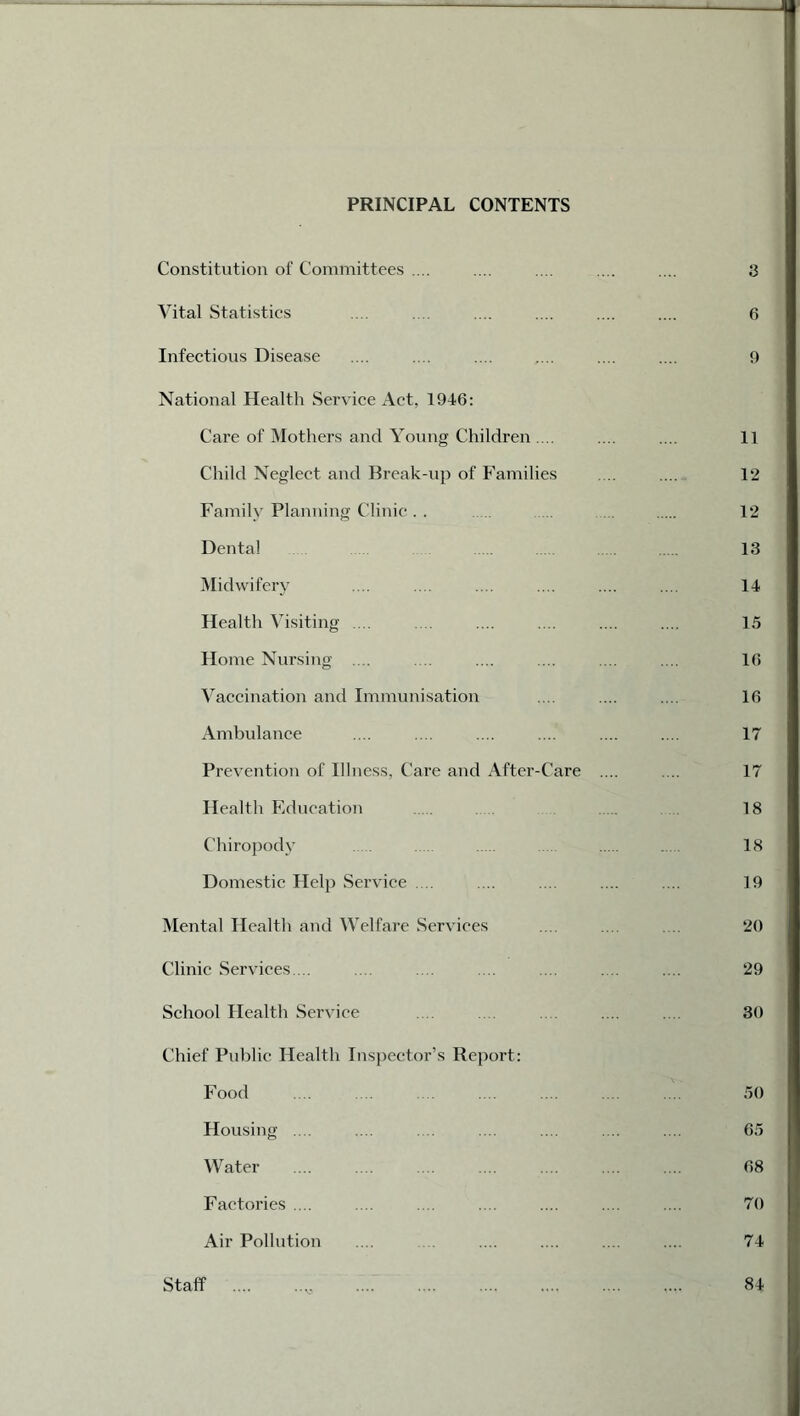 PRINCIPAL CONTENTS Constitution of Committees .... .... .... .... .... 3 Vital Statistics .... .... .... .... .... .... 6 Infectious Disease .... .... .... .... .... .... 9 National Health Service Act, 1946: Care of Mothers and Young Children.... .... .... 11 Child Neglect and Break-up of Families .... .... 12 Family Planning Clinic. . ... 12 Dental 13 Midwifery .... .... .... .... .... .... 14 Health Visiting .... .... .... .... .... .... 15 Home Nursing .... .... .... .... .... .... 16 Vaccination and Immunisation .... .... .... 16 Ambulance .... .... .... .... .... .... 17 Prevention of Illness, Care and After-Care .... .... 17 Health Education 18 Chiropody . 18 Domestic Help Service .... .... .... .... .... 19 Mental Health and Welfare Services .... .... 20 Clinic Services ... .... .... ... ... .... .... 29 School Health Service .... .... .... 30 Chief Public Health Inspector’s Report: Food .... ... .... .... .... .... .... 50 Housing .... .... .. .... .... .... .... 65 Water .... .... .... .... .... .... .... 68 Factories .... .... .... .... .... .... .... 70 Air Pollution .... .... .... .... .... 74 Staff 84