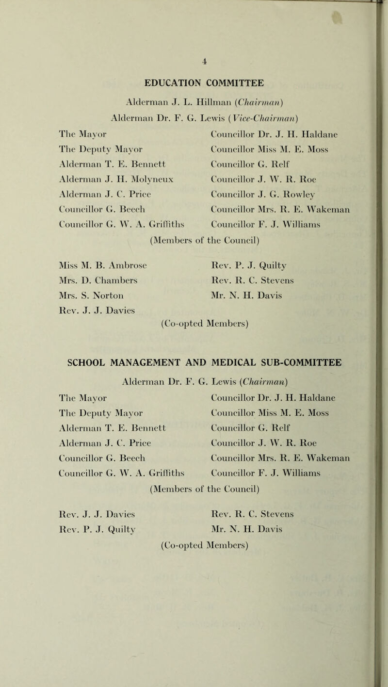 EDUCATION COMMITTEE Alderman J. L. Hillman (Chairman) Alderman Dr. F. G. Lewis (Vice-Chairman' The Mayor The Deputy Mayor Alderman T. E. Bennett Alderman J. II. Molvneux Alderman J. C. Price Councillor G. Beech Councillor G. W. A. Griffiths Councillor Dr. J. H. Haldane Councillor Miss M. E. Moss Councillor G. Relf Councillor J. W. R. Roe Councillor J. G. Rowley Councillor Mrs. R. E. Wakeman Councillor F. J. Williams (Members of the Council) Miss M. B. Ambrose Mrs. D. Chambers Mrs. S. Norton Rev. J. J. Davies Rev. P. J. Quilty Rev. 1L C. Stevens Mr. N. H. Davis (Co-opted Members) SCHOOL MANAGEMENT AND MEDICAL SUB-COMMITTEE Alderman Dr. F. The Mayor The Deputy Mayor Alderman T. E. Bennett Alderman J. C. Price Councillor G. Beech Councillor G. W. A. Griffiths (Members G. Lewis (Chairman) Councillor Dr. J. H. Haldane Councillor Miss M. E. Moss Councillor G. Relf Councillor J. W. R. Roe Councillor Mrs. R. E. Wakeman Councillor F. J. Williams )f the Council) Rev. R. C. Stevens Mr. N. H. Davis (Co-opted Members) Rev. J. J. Davies Rev. P. J. Quilty