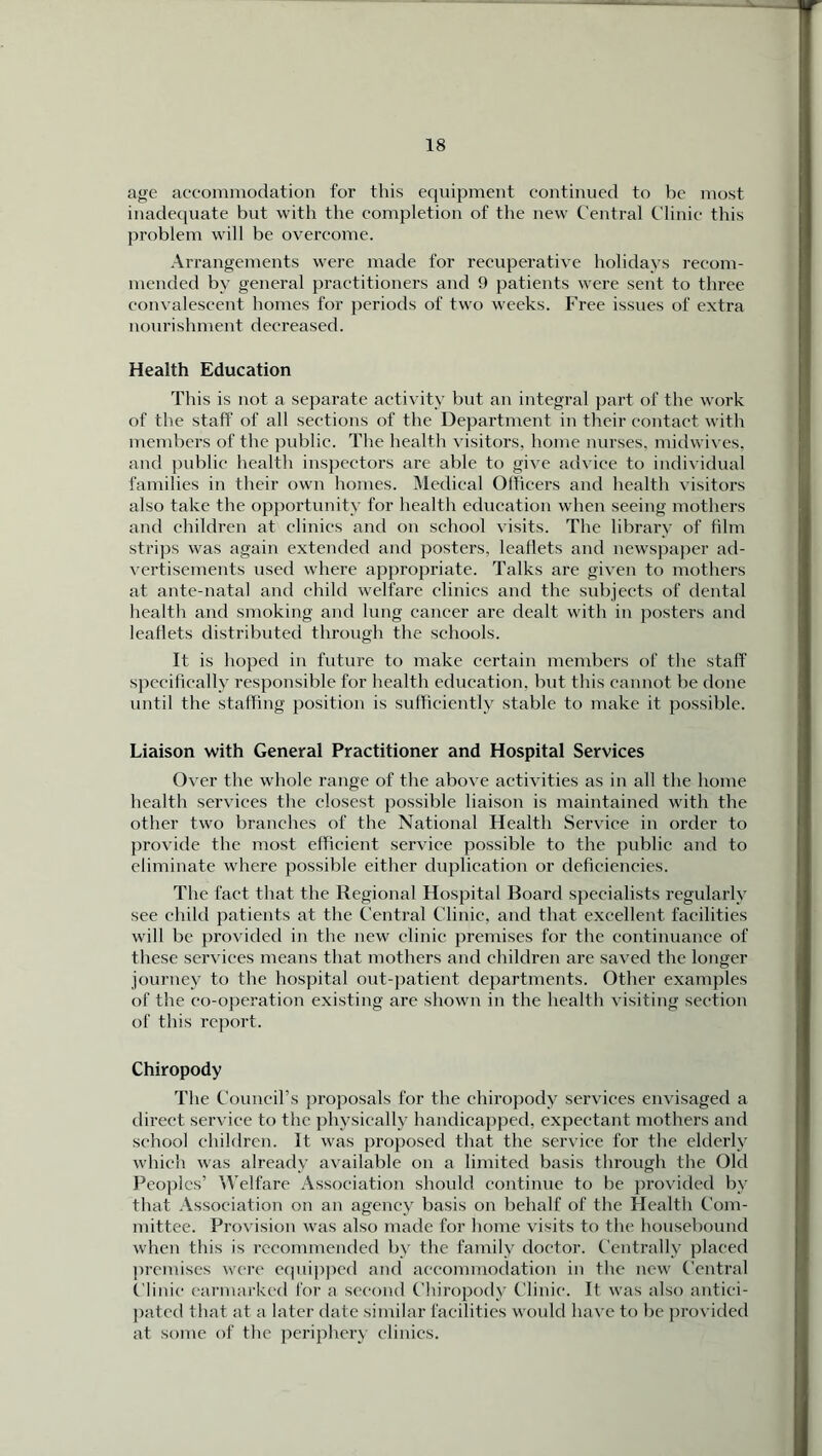 age accommodation for this equipment continued to be most inadequate but with the completion of the new Central Clinic this problem will be overcome. Arrangements were made for recuperative holidays recom- mended by general practitioners and 9 patients were sent to three convalescent homes for periods of two weeks. Free issues of extra nourishment decreased. Health Education This is not a separate activity but an integral part of the work of the staff of all sections of the Department in their contact with members of the public. The health visitors, home nurses, midwives, and public health inspectors are able to give advice to individual families in their own homes. Medical Officers and health visitors also take the opportunity for health education when seeing mothers and children at clinics and on school visits. The library of film strips was again extended and posters, leaflets and newspaper ad- vertisements used where appropriate. Talks are given to mothers at ante-natal and child welfare clinics and the subjects of dental health and smoking and lung cancer are dealt with in posters and leaflets distributed through the schools. It is hoped in future to make certain members of the staff specifically responsible for health education, but this cannot be done until the staffing position is sufficiently stable to make it possible. Liaison with General Practitioner and Hospital Services Over the whole range of the above activities as in all the home health services the closest possible liaison is maintained with the other two branches of the National Health Service in order to provide the most efficient service possible to the public and to eliminate where possible either duplication or deficiencies. The fact that the Regional Hospital Board specialists regularly see child patients at the Central Clinic, and that excellent facilities will be provided in the new clinic premises for the continuance of these services means that mothers and children are saved the longer journey to the hospital out-patient departments. Other examples of the co-operation existing are shown in the health visiting section of this report. Chiropody The Council’s proposals for the chiropody services envisaged a direct service to the physically handicapped, expectant mothers and school children. It was proposed that the service for the elderly which was already available on a limited basis through the Old Peoples’ Welfare Association should continue to be provided by that Association on an agency basis on behalf of the Health Com- mittee. Provision was also made for home visits to the housebound when this is recommended by the family doctor. Centrally placed premises were equipped and accommodation in the new Central Clinic earmarked for a second Chiropody Clinic. It was also antici- pated that at a later date similar facilities would have to be provided at some of the periphery clinics.