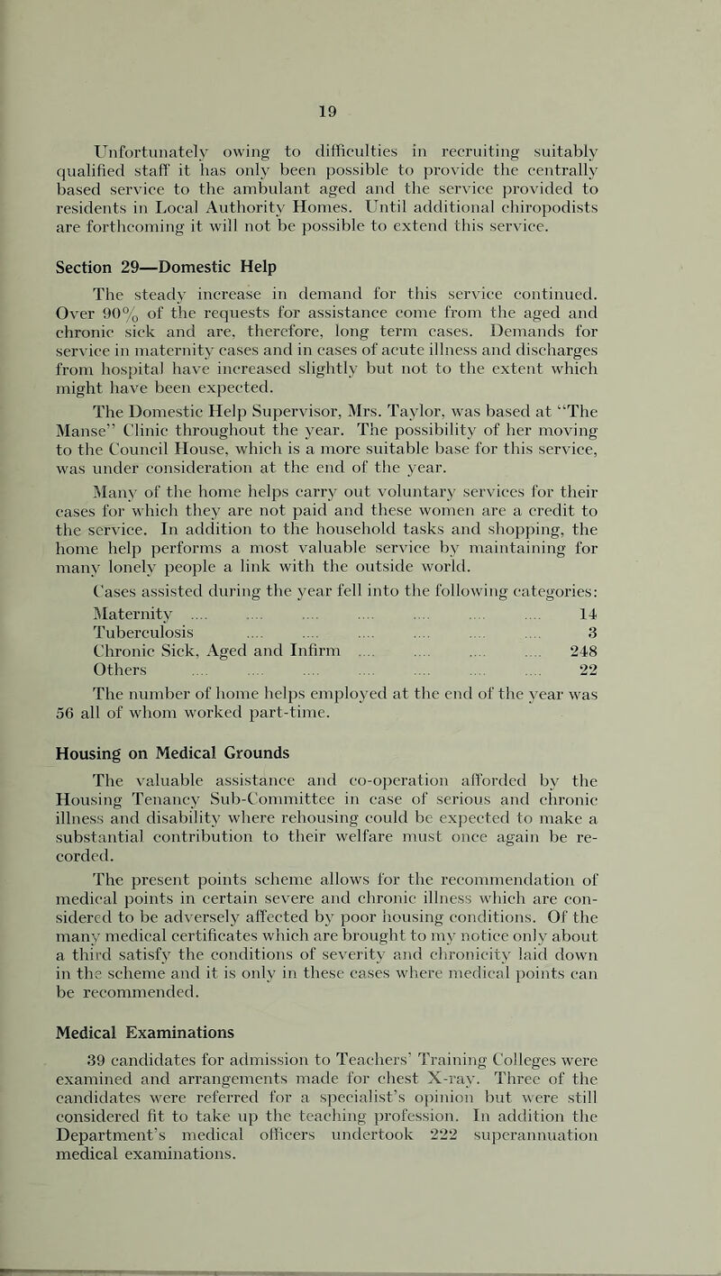 Unfortunately owing to difficulties in recruiting suitably qualified staff it has only been possible to provide the centrally based service to the ambulant aged and the service provided to residents in Local Authority Homes. Until additional chiropodists are forthcoming it will not be possible to extend this service. Section 29—Domestic Help The steady increase in demand for this service continued. Over 90% of the requests for assistance come from the aged and chronic sick and are, therefore, long term cases. Demands for service in maternity cases and in cases of acute illness and discharges from hospital have increased slightly but not to the extent which might have been expected. The Domestic Help Supervisor, Mrs. Taylor, was based at “The Manse” Clinic throughout the year. The possibility of her moving to the Council House, which is a more suitable base for this service, was under consideration at the end of the year. Many of the home helps carry out voluntary services for their cases for which they are not paid and these women are a credit to the service. In addition to the household tasks and shopping, the home help performs a most valuable service by maintaining for many lonely people a link with the outside world. Cases assisted during the year fell into the following categories: Maternity .... .... .... .... .... .... ... 14 Tuberculosis .... .... .... .... .... .... 3 Chronic Sick, Aged and Infirm .... .... .... .... 248 Others .... .... .... .... .... ... .... 22 The number of home helps employed at the end of the year was 56 all of whom worked part-time. Housing on Medical Grounds The valuable assistance and co-operation afforded bv the Housing Tenancy Sub-Committee in case of serious and chronic illness and disability where rehousing could be expected to make a substantial contribution to their welfare must once again be re- corded. The present points scheme allows for the recommendation of medical points in certain severe and chronic illness which are con- sidered to be adversely affected by poor housing conditions. Of the many medical certificates which are brought to my notice only about a third satisfy the conditions of severity and chronicity laid down in the scheme and it is only in these cases where medical points can be recommended. Medical Examinations 39 candidates for admission to Teachers' Training Colleges were examined and arrangements made for chest X-ray. Three of the candidates were referred for a specialist’s opinion but were still considered fit to take up the teaching profession. In addition the Department’s medical officers undertook 222 superannuation medical examinations.