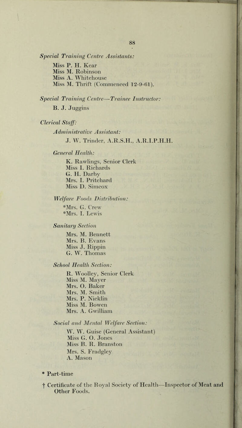 SjJecial Training Centre Assistants: Miss P. H. Ivear Miss M. Robinson Miss A. Whitehouse Miss M. Thrift (Commenced 12-9-61). Special Training Centre—Trainee Instructor: B. J. Juggins Clerical Staff: A dm in i sir a live A ss i stant: J. W. Trinder, A.R.S.H.. A.R.I.P.H.H. General Health: K. Rawlings, Senior Clerk Miss I. Richards G. H. Darby Mrs. I. Pritchard Miss D. Simcox Welfare Foods Distribution: *Mrs. G. Crew *Mrs. I. Lewis Sanitary Section Mrs. M. Bennett Mrs. B. Evans Miss J. Rippin G. W. Thomas School Health Section: R. Woolley, Senior Clerk Miss M. Mayer Mrs. O. Baker Mrs. M. Smith Mrs. P. Nicklin Miss M. Bowen Mrs. A. Gwilliam Social and Mental Welfare Section: W. W. Guise (General Assistant) Miss G. O. Jones Miss B. R. Branston Mrs. S. Fradgley A. Mason * Part-time j- Certificate of the Royal Society of Health—Inspector of Meat and Other Foods.