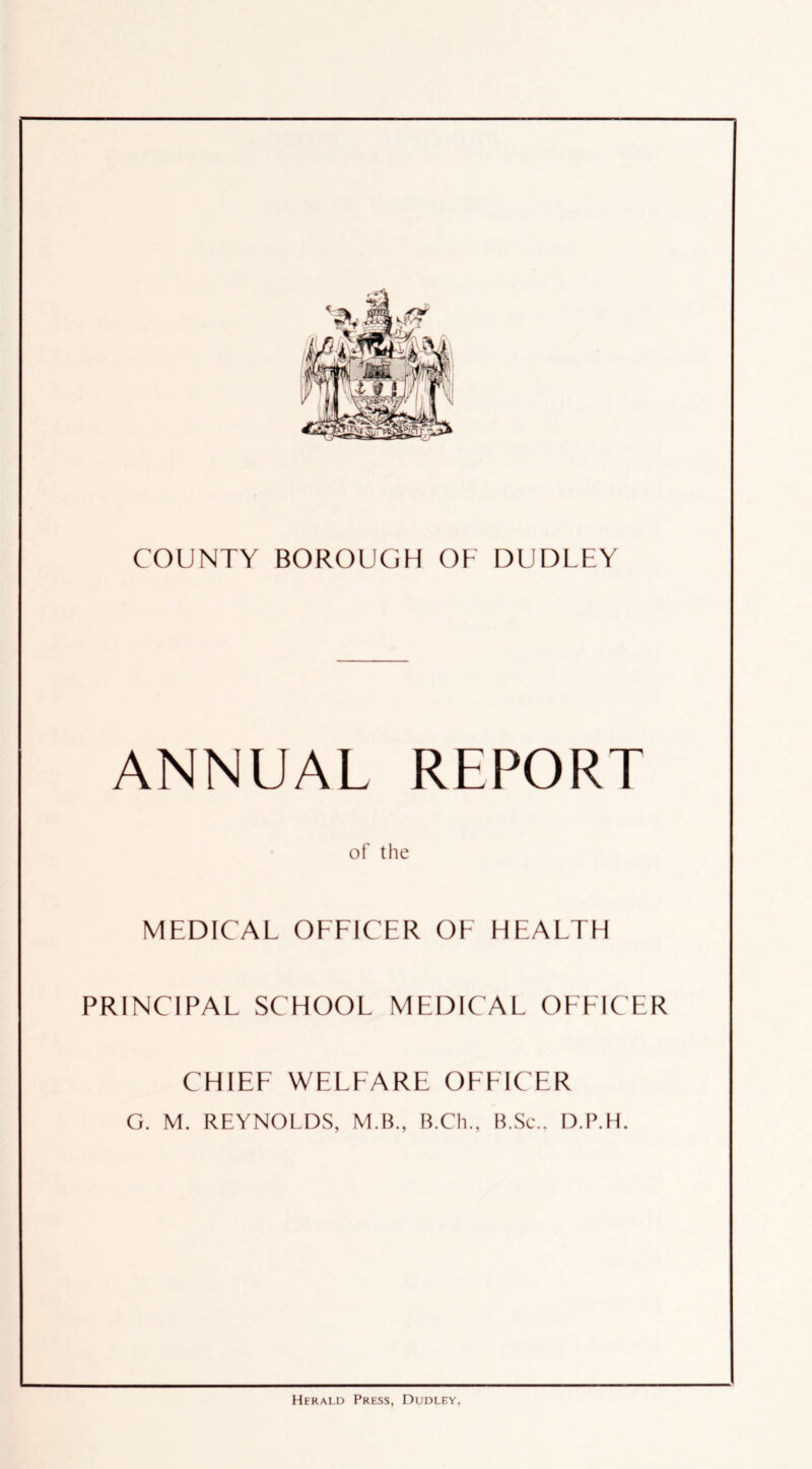 ANNUAL REPORT of the MEDICAL OEEICER OF HEALTH PRINCIPAL SCHOOL MEDICAL OEEICER CHILE WELEARE OFFICER G. M. REYNOLDS, M.B„ B.Ch., B.Sc.. D.P.H. Herald Press, Dudley,