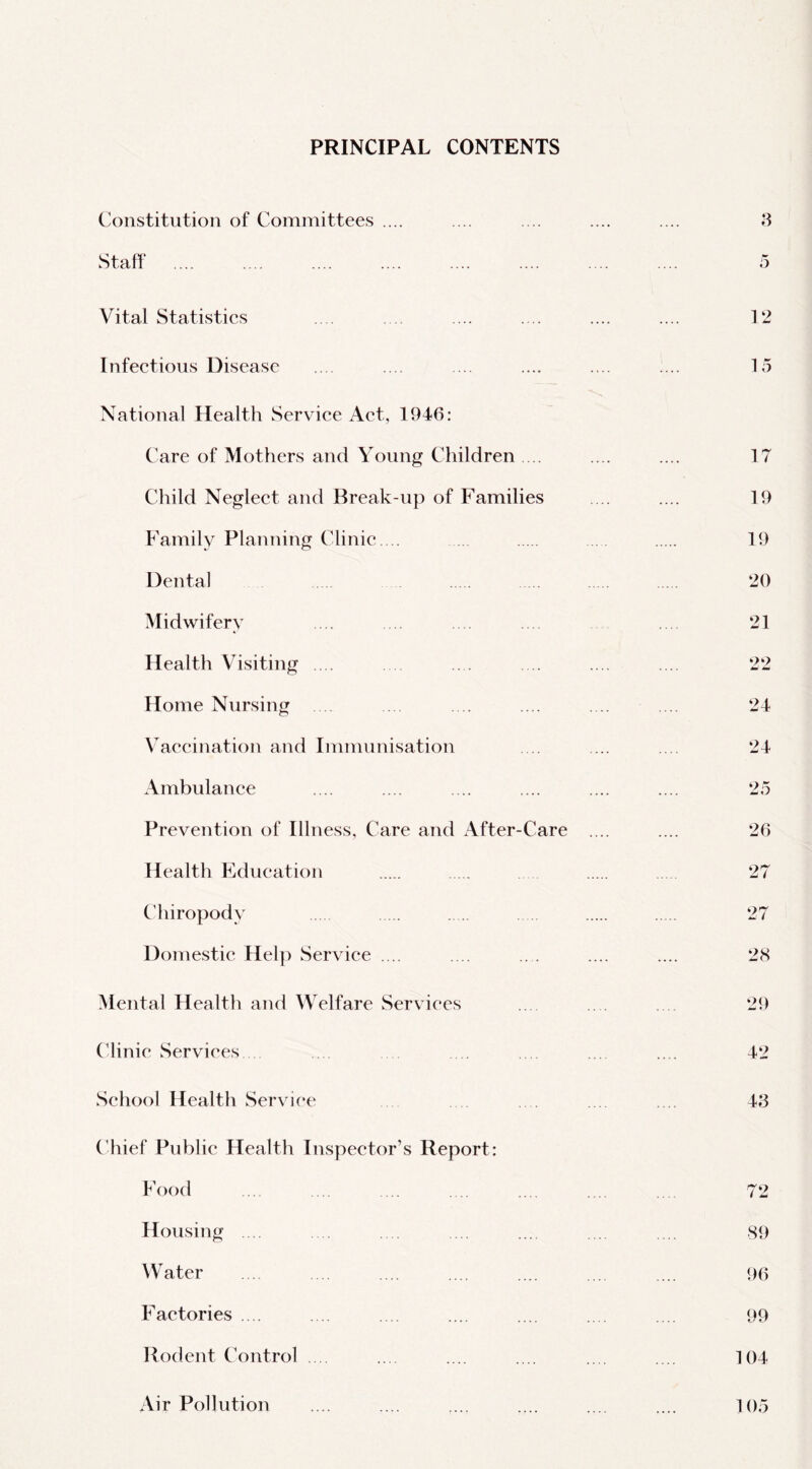 PRINCIPAL CONTENTS Constitution of Committees .... Staff Vital Statistics Infectious Disease National Health Service Act, 1946: Care of Mothers and Young Children ... Child Neglect and Break-up of Families Family Planning Clinic.... Dental Midwifery Health Visiting .... Home Nursing Vaccination and Immunisation Ambulance Prevention of Illness, Care and After-Care Health Education Chiropody Domestic Hel]) Service .... Mental Health and Welfare Services ('linie wServiees School Health Service Chief Public Health Inspector’s Report: Food Housing .... Water Factories .. . Rodent Control . Air Pollution