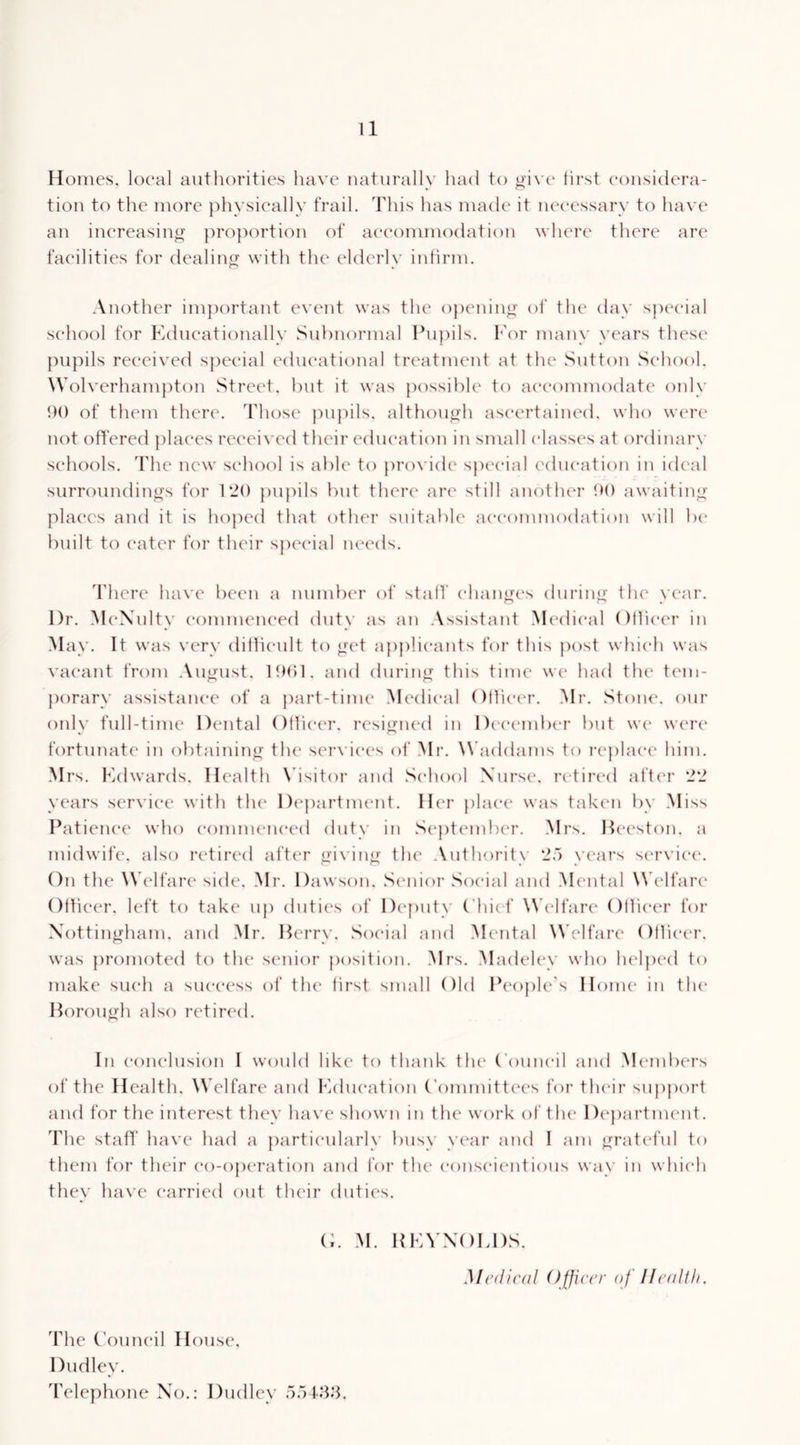 Homes, local authorities have naturally had to oivt' hrst considera- tion to the more })hysieally trail. This lias made it necessary to have an inereasino- proportion of accommodation wlua'e there are facilities for dealing with the elderly intirm. Another im])ortant e\'ent was the ojienino- of the day special school for Educationally Subnormal Eujiils. f'or many years these pupils received special educational treatment at the Sutton School. Wolverhanpiton Street, hut it was possible to accommodate only 90 of them there. Those pujiils, althouo-h ascertained, who were' not offered places reeei\ ed their education in small elass(‘s at ordinary schools. 'Fhe new school is abk' to provide sjK'cial education in ideal surroundings for 120 pupils but there are still anotlua- awaiting’ plac'cs and it is hojied that other snitable accommodation will be built to (‘ater f(U’ their sj)eeial lu^eds. d'here have been a number of stall' ehanyu's during' tlu* year. Dr. MeXulty eonuneneed duty as an Assistant .Medical OHieer in May. It was very dithenlt to yud applicants for this })ost which was vacant from August. 19()1. and during this time we had tlu* t(Mn- porary assistance of a part-time Medical OHieer. Mr. Stone, our onl\' full-time Dental OHieer. resiirned in Di'cember but we wtax' « o fortunate in obtaining the services of Mr. W'addams to re})lae(‘ him. Mrs. Edwards. Health \hsitor and School Nurse, retired after 22 years service with tlu^ D(‘partment. Her place' was taken by Miss Patience who eonuneneed duty in Septem!)(‘r. Mrs. Heeston. a midwife, also retired after ydvinn: tlu' Authority 2“) years se'rx'iee*. On the Wk'lfare side. Mr. Dawson. Se'iiior Social and M(‘ntal \^k'lfar(‘ Otlieer. left to take up duties of Dc'puty ('hied Wk-lfare* OHieer for Xottin^’ham. and Mr. l^erry. .Social and Mental Welfare OHiee'r. was promoted to the senior position. Mrs. Madeley who lu'lpe'd to make such a success of the Hrst small Old Ik'ople's Home in the Horouo'h also retired. In eonelusion I would like to thank the Council and .M(‘mb('rs of the Health. Welfare and Education Committee's for tlu'ir sup})ort and for the interest they have shown in the work of tlu' De'partnu'iit, The staH' have had a particularly busy ye'ar and I am ^ratc'ful to them for their eo-operation and for the eonseie'ntious way in which they have carried out their duties. O. .M. REYNOLDS. Medical Officer of IIc(dth. The Council House. Dudley. Telephone No.: Dudley 5r)48.’L