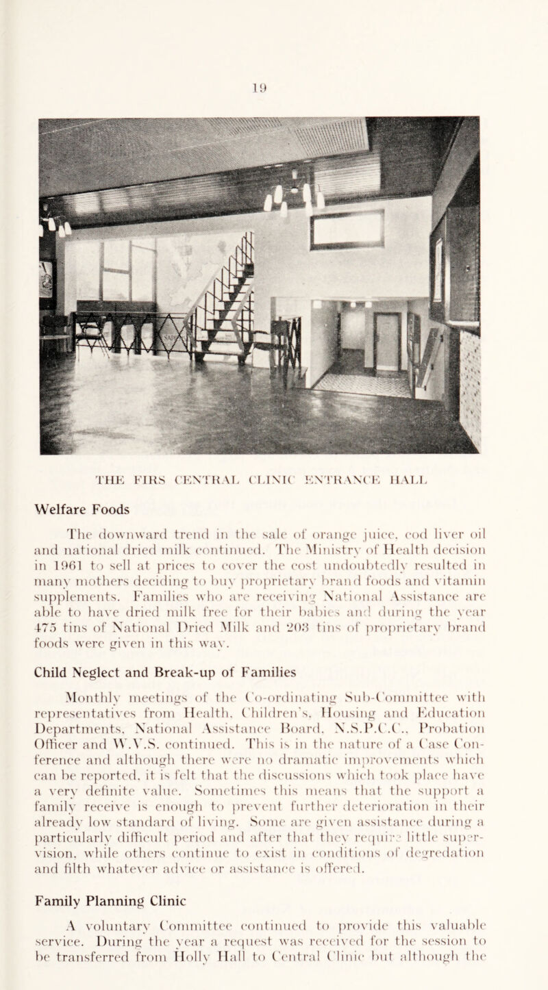 U) THK Fills CKNTHAL ('IJXIC AX('I-: HALL Welfare Foods The downward trcaid in the sale* of oran^x* jiiiec*. cod lix’er oil and national dried milk e(mtinn(“d. Tht* Ministry ot ll(‘alth dc'cision in 1901 to sell at priec^s to eo\(‘r th(‘ cost nndouhtedly ri'sulted in many mothers deeidino- to buy proprietary brand foods and x'itamin supplements. Families who arc* r(‘e(M\iny Nhdional .Vssistanei' are able to have dried milk fret' for their babi(-> am! diirimj the year t75 tins of National Dried Milk and ‘200 tins of propimdary brand foods were ynxam in this way. Child Neglect and Break-up of F'amilies Monthly meetinu's of tlu* (’o-ordinat inu’ Sub-(’onmiitte(“ with iH'presentatives from Health. Fhildren's. llousinyr and Kdueation Departments. National .\ssistanee Hoard. N.S.H.Probation Oftieer and W.WS. eontimu'd. 'This is in the nature* of a Case* (’on- ferenee and althoimh tlK'ix* were no dramatic imoroxa'inents which ^ L can be reported, it is felt that the* discussions which took place liaxa* a very definite \'alu(\ Sometini(*s this nu'aiis that tlu* support a family receive is enough to prexa^nt l“urtleer dc‘t(“rioration in th(*ir already loxv standard of lixdng. Sonu* are* gix’e*n assistane'e* eluring a |)artieularly elinie*ult period anel afte*r that th(*y i*e*(phr ■ little* super- vision. xx'hile others e‘ontimie* to e*xist in e*onditions of de*gre*dat ion and tilth xvhatexa*!* aelvie*e* e)r assistance is ollere* 1. Family Planning Clinic A x’oluntary ('ommitte'e* e*e)ntinue*el te) pre)X'iele* this x'aluable* serxdee. During the* year a reepie*st xx'as re*e*e*ix’(*d for the* se'ssion te) be transferreel from lle)lly H all to (’e'litral ('linie* but nlthough the*