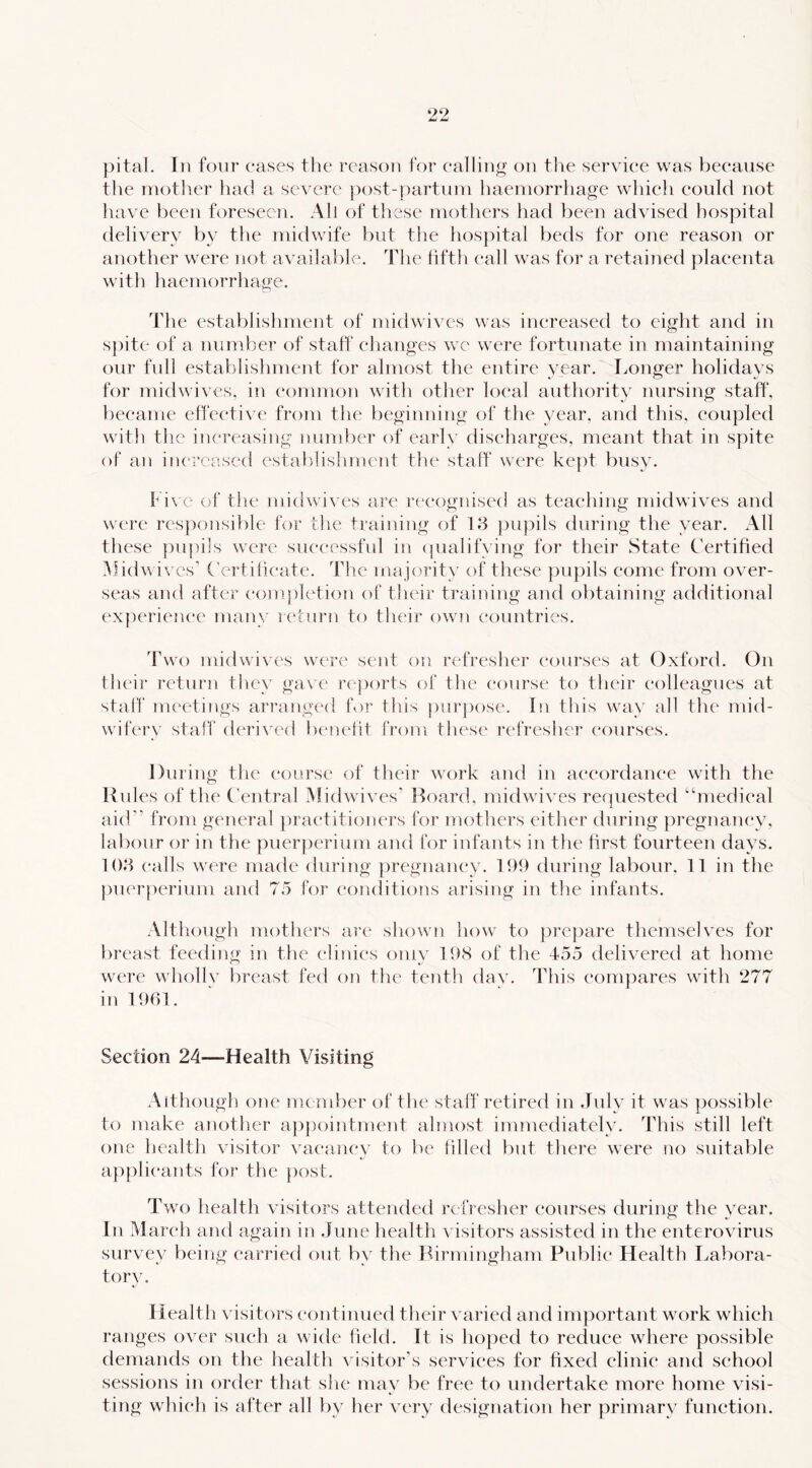 pital. In four cases the reason tor calling on tlie service was because the niotlier had a severe j>ost-|)artuni haemorrhage which could not have been foreseen. All of these mothers had been advised hospital delivery by the midwife but the hospital beds for one reason or another were not available. The fifth call was for a retained placenta with haemorrhage. The establishment of midwives was increased to eight and in s])ite of a number of staff ehanges we were fortunate in maintaining our full establishment for almost the entire year. Longer holidays for midwives, in common with other loeal authority nursing staff, became effe(*ti\'e from the l)eginning of the year, and this, coupled with the increasing number of early diseharges, meant that in spite ot an increased establishmetit the staff were ke|)t busy. Five of the midwives are recognised as teaehing midwives and were responsible for the training of 18 ])upils during the year. All these pupils were suceessful in (|ualifving for their State Certified Midwives' Certiheate. The majority of these })U})ils eome from over- seas and after (‘ompletion ot their training and obtaining additional experienee many K^tnrn to their own countries. 'hwo midwi\'es were sent on refreslier eourses at Oxford. On tlu'ir return tliey gave reports of the course to their colleagues at staff meetings arranged for this piirj)ose. In this way all the mid- wifery staff derived laaiefit from these refresher courses. During the course of their work and in ae(*ordance with the Rules of th(‘ Central Midwives' Hoard, midwives requested “medical aid” from general practitioners for mothers either during pregnancy, labour or in the puerperium and for infants in the lirst fourteen days. 108 calls were made during ])regnancy. 11)9 during labour, 11 in the j)nerperium and 75 for conditions arising in the infants. Although mothers are sliown how to prepare themselves for breast feeding in the clinics omy 19<S of the 455 delivered at home were whollv breast fed on the tenth daxx This compares with 277 in 1961. Section 24—Health Visiting Although one member of the staff retired in July it was possible to make anotlier appointment almost immediately. This still left one health visitor vacancy to be tilled tint there were no suitable ap[)heants for the post. Two health visitors attended refresher eourses during the vear. In Marc'h and again in June health visitors assisted in the enterovirus survey being earriexl out by the Birmingham Public Health Labora- tory. Health visitors continued their varied and important work which ranges over such a wide field. It is hoped to recluce where possible demands on the health visitor’s services for fixed clinic and school sessions in order that she may be free to undertake more home visi- ting which is after all by her very designation her primary function.