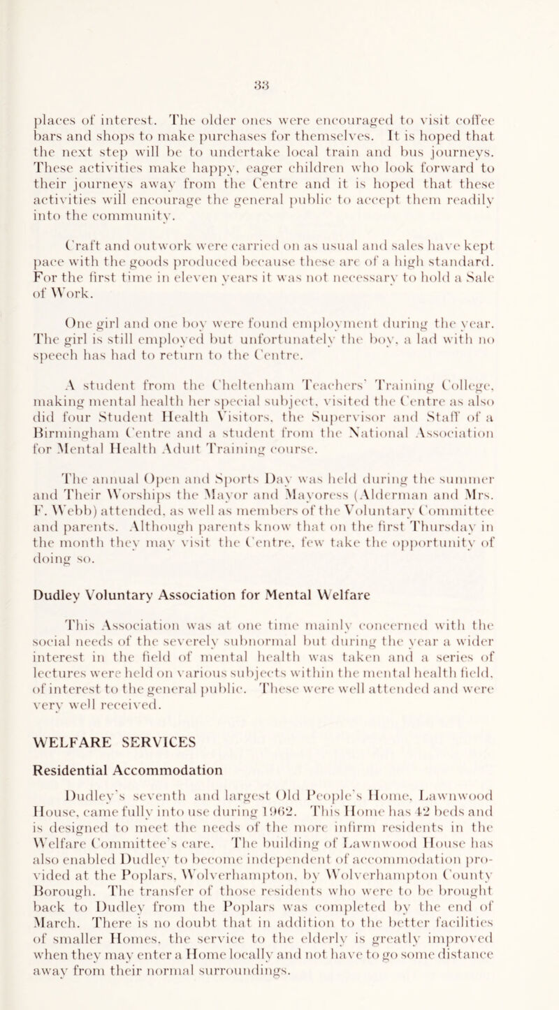 places of interest. Tlie older ones were encouraged to visit eolfee bars and sho}:)s to make purchases for themselves. It is hoped that the next step will he to undertake local train and bus journeys. These activities make ha})py. eager children who look forward tt) their journeys away from the Ontre and it is hoped that these activities will encourage the general public to acce|)t them la'adily into the eommunitv. ('raft and outwork were carried on as usual and sales hav(‘ kept pace with the goods ju’odueed because these ai‘c of a high standard. F(n' the first time in eleven vears it was not necessarx’ to hold a Sale of Work. One girl and oiu* boy were found em{)loyment during tlu' year, d'he girl is still employed but unfortunately tlu‘ boy. a lad with no speech has had to return to the C’entre. A student from the ('heltcadiam 'reacfu'rs' 'rraining College, making mental health her special subject, visited the Centre as also did four Student Health \hsitors. the Suj)ervisor and Staff of a Hirmingham Centre and a student from tlu* National Association for Mental Health .\duit d’raining course. d'he annual Open and Sports Day was held during the summer and Their Worships th(‘ Mayor and Mayoress (.Mdcrman and Mrs. F. Webb) attended, as well as members of the Voluntary Committee and parents. Although {)arents know that on the first 'riiursday in the month they may visit the Centre*, few take* the opj)ortunity of eloing so. Dudley Voluntary Association for Mental Welfare d'his Asse)e*iation was at one time mainly conea'i’iie’d with the soe’ial neeels of the severeh' subnormal but during the ve'ar a wider interest in the field e)f mental health was taken and a series of lectures were held e)n \ arie)us subjeeds within the nu'ntal health field, of interest to the geiu'ral public. 'I'licsc were well att(‘nded and were very wed I’eeeived. WELFARE SERVICES Residential Accommodation Dudley's seventh and largest ()ld People's Honn*. Lawnwood House, came fully into use during 1 fH)*2. d'his Home has 12 beds and is designed to meet the needs of the more infirm residents in the Welfare (’ommittee's care. The building of Lawnwood House has also enabled Dudley to become independent of aecommodation pro- vided at the Po})lars. Woh erhampton. by Wolx erhampton ('ounty Borough. The transfer of those residents who were to lx* brought back to Dudley from the Poplars was completed by the end of March. There is no doubt that in addition to the better facilities of smaller Homes, the service* to the eld(*rly is grc'atly improved when they may enter a Home locally and not ha\'c to go some distance away from their normal surroundings.