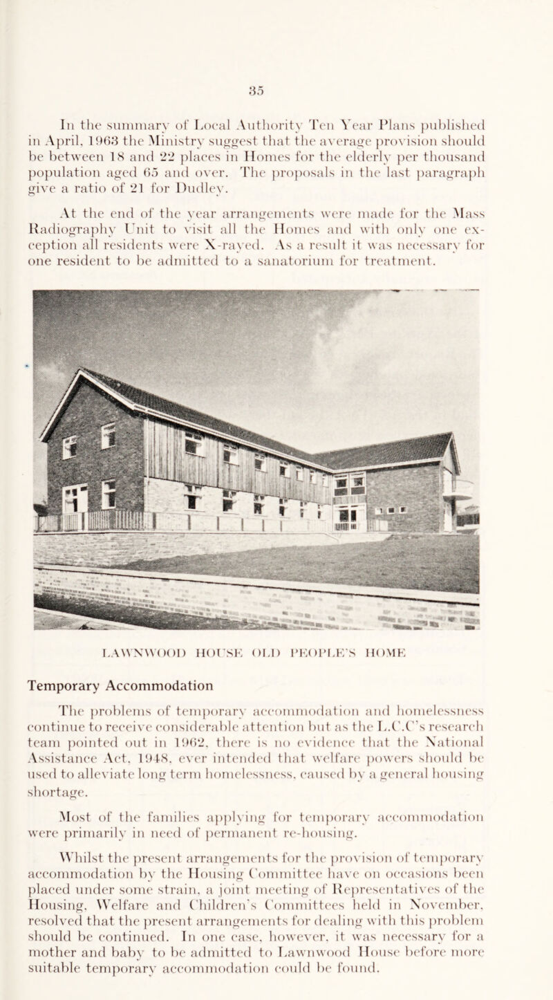 in April, the Ministry su”’o-est that the average provision should he between LS and 2'J places in Homes for tln^ elderly per thousand po[)ulation aged ho and over, 'I'lie jiroposals in the last paragraph give a ratio of 21 for Dudley. At the end of the year arraugemeuts were made for the Mass Hadiogra]ihy Lnit to visit all the Honu's and with only one ex- ception all residents were X-rayed. As a result it was necessary for one resident to he admitted to a sanatorium for treatrneut. LAWXWOOl) HOt’SK OI.l) I’KOI’I.F/S HOMF Temporary Accommodation Idle problems of temporary aeeommodation and homelessiu'ss continue to receive considerable attention hut as th(‘ L.('.Cs research team pointed out in l!)h2. there is no (‘videnee that tin* National Assistance Act. IIHS. ever intemh'd that widfare iiowcu’s should he used to alleviate long term homeh‘ssness. eausc'd by a giaua-al housing shortage. Most of the famili(‘s ajiplying for temporary accommodation were primarily in need of jiermanent ri^-housing. \N hilst the present arrangenu'iits for th(“ provision of temporary accommodation hy the Housing (’ommitti'e have on occasions been placed under some strain, a joint meiding of Keprt‘sentati\ es of th(‘ Housing. Welfare and (diildren's Committees held in November, resolved that the present arrangements for dealing with this problem should be continued. In one ease. howe\er. it was necessary for a mother and baby to be admitted to Lawnwood Hous(' Ixd’ore mori' suitable temporary aeeommodation could b(“ found.