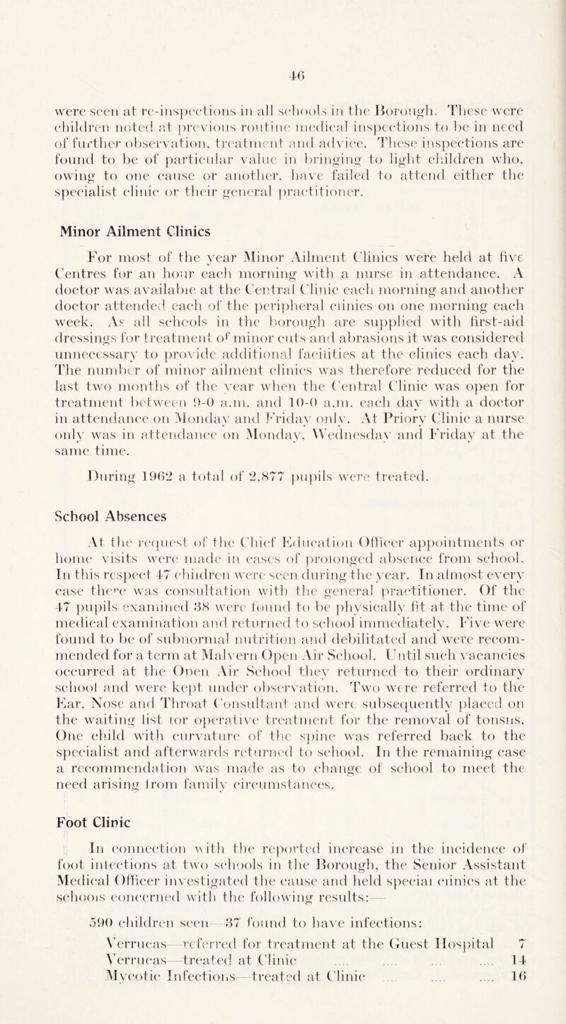 40 were seen at re-insix'etions in all sc'hools in the Itorougii. Ttiese were children noted at ])rcvions routine medical inspections to be in need of further observation, treatment nnd advice. These inspections are found to be of j^artienlar \ aluc in bringino- to light children who. owing to one cause or another, have failed to attend either the specialist clinic or their general {practitioner. Minor Ailment Clinics Tor most of the year Minor Ailment Clinics pvere held at five Centres for an hour each morning with a nurse in attendance. A doctor was available at the Central Clinic each morning and another doctor attended each of the {pcrijiheral cunies on one morning each week. As all schools in the borough are su{)plied with first-aid dressings for treatment ot minor cuts and abrasions it was considered unnecessary to {irox idc additional facaiities at the clinics each day. The number of minor ailment clinics was therefore reduced for the last two months of the vear when the ('entral Clinic was open for treatment between h-O a.m, and 10-0 a.in. each day with a doctor in attendance on iMonday and Friday only. At Priory Clinic a nurse only was in attendance on Monday. Wednesday and Friday at the same time. During 1902 a total of 2,cS77 ])U])ils were treated. vSehooi Absences At the reipu^st of the Chief Fdiication Olheer ap{K)intnients or home visits were made in eases of |)roionged absence from school. In this respect 47 children were seen during the year. In almost every ease thc^’e wars eonsidtation with the general practitioner. Of the 47 ])upils examined 08 \vere found to be ]:>hvsieally fit at the time of medical examination and returned to school immediately. Five were founel to be of subnormal nutrition and debilitated and were recom- mended for a term at Malvern 0|)en Air School. Until such vacancies occurred at the Open Air School they returned to their ordinary school and were ke|)t under oliservation. Two were referred to the Far, Nose and Throat Consultant and were subse({uently {)laeed on the waiting list lor ojperatip e treatment for the removal of tonsiis. One child with curvature of the s})ine was referred back to the specialist and afterw^ards rtdurned to school. In the remaining case a recommendation was made as to change of school to meet the need arising Irom family circumstances. Foot Clinic In conncx’tion with the re))orted increase in the incidence of foot inlections at twx) schools in the Borough, the Senior Assistant Medical Officer investigated the (*ause and held s{:>eciai (ainies at the schools concerned with the following results:- 590 children seen 87 found to have infections: \TaTucas referred for treatment at the Guest lIos|)ital 7 Verrucas —treated at C4ini(* .. . .. . . .... 14 Mycotic InfcctioiiS treated at Ctinie . .... .... 16