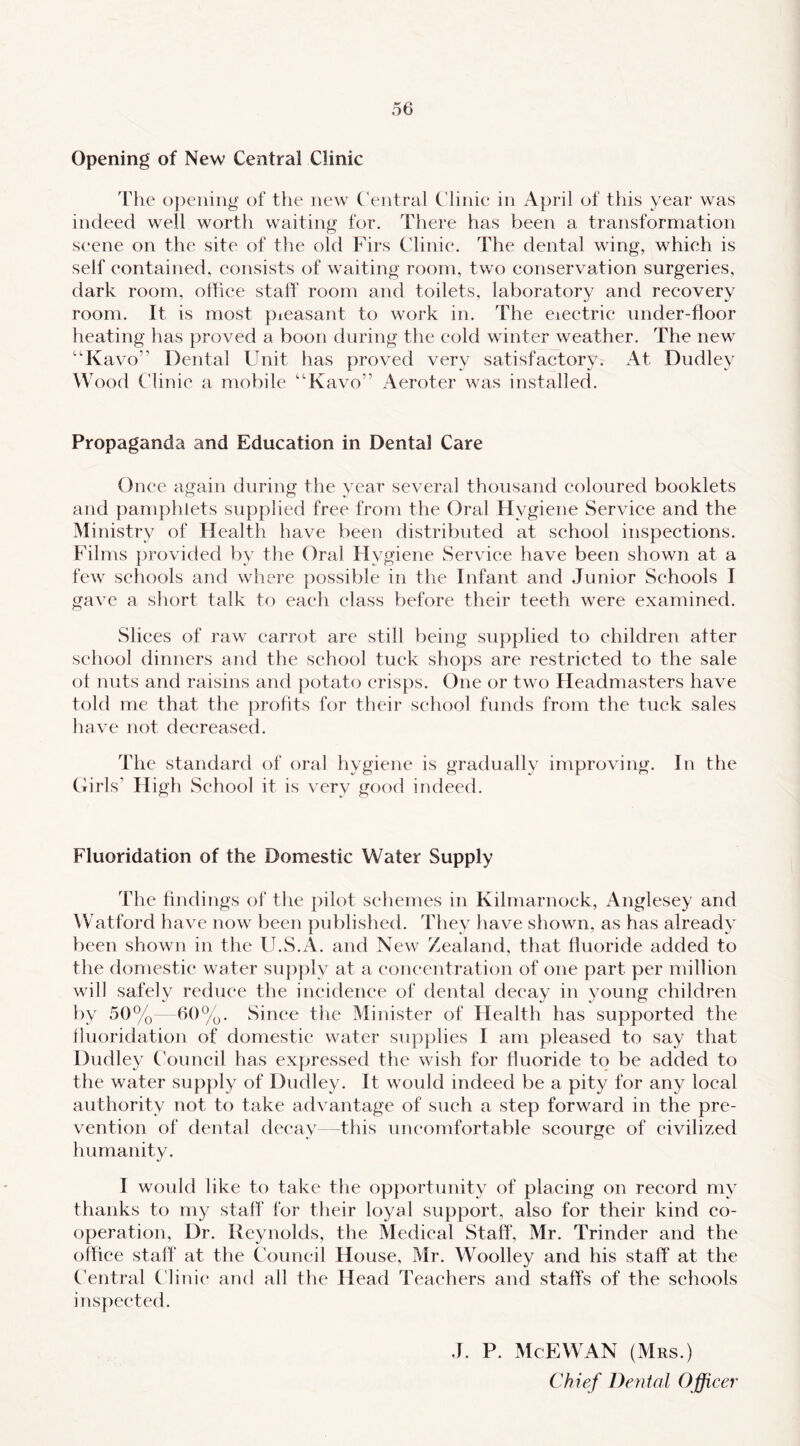 Opening of New Central Clinic The o])ening of the new C'entral Clinic in April of this year was indeed well worth waiting for. There has been a transformation scene on the site of the old Firs Clinic. The dental wing, which is self contained, consists of waiting room, two conservation surgeries, dark room, office staff room and toilets, laboratory and recovery room. It is most pieasant to work in. The eiectric under-floor heating has proved a boon during the cold winter weather. The new “Kavo” Dental Unit has proved very satisfactory. At Dudley Wood Clinic a mobile “Kavo” Aeroter was installed. Propaganda and Education in Dental Care Once again during the year several thousand coloured booklets and pamphlets supplied free from the Oral Hygiene Service and the Ministry of Health have been distributed at school inspections. Films provided by the Oral Hygiene Service have been shown at a few schools and where possible in the Infant and Junior Schools I gave a short talk to each class before their teeth were examined. Slices of raw carrot are still being supplied to children after school dinners and the school tuck shops are restricted to the sale ot nuts and raisins and {)otato crisps. One or two Headmasters have told me that the profits for their school funds from the tuck sales have not decreased. The standard of oral hygiene is gradually improving. In the Cxirls’ High School it is very good indeed. Fluoridation of the Domestic Water Supply The findings of the pilot schemes in Kilmarnock, Anglesey and Watford have now^ been published. They have shown, as has already been shown in the U.S.A. and New Zealand, that fluoride added to the domestic water supply at a eonecntration of one part per million wall safely reduce the incidence of dental decay in young children by 50%—60%. Since the Minister of Health has supported the lluoridation of domestic water supplies I am pleased to say that Dudley Founcil has expressed the wish for fluoride to be added to the water supply of Dudley. It would indeed be a pity for any local authority not to take advantage of such a step forward in the pre- vention of dental decay—this uncomfortable scourge of civilized humanity. I woidd like to take the opportunity of placing on record my thanks to my staff' for their loyal support, also for their kind co- operation, Dr. Reynolds, the Medical Staff', Mr. Trinder and the office staff at the Council House, Mr. Woolley and his staff at the Central C linic and all the Head Teachers and staff's of the schools inspected. J. P. McEWAN (Mrs.) Chief Denial Officer