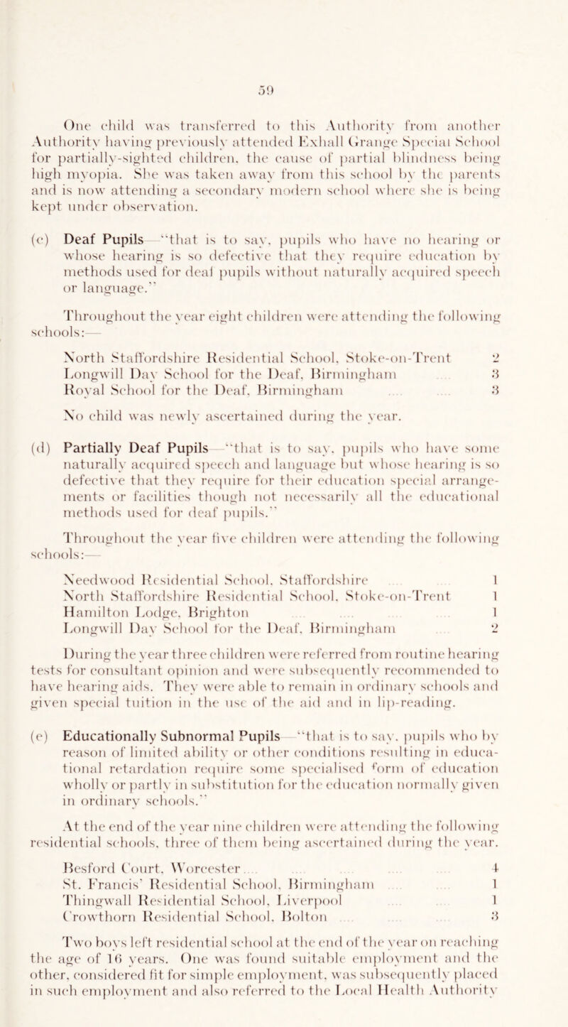 Oiu' child was transferred to this Authority from another Aiitliority luwiny previously attended Kxhall Ciranux' Special School for partially-siohted children, the cause of jiartial hlindiu'ss heino- high myopia. She was taken away 1‘rom this school by the paiaads and is now attending a s(‘eondary modern school whei’c she is Ix'ing kept under obsereaition. (e) Deaf Pupils ‘‘that is to say. })Uj)ils who have no hearing or whose hearing is so defective that they reepure education by methods used for deal pupils without naturally ae(pur(‘d s])eeeh or language. 'I'hroughout the year eight children wert' attending the following schools: Xorth Staltordshire Residential School. Stok(‘-on-'ri’ent '2 Longwill Day School for the Deaf. Ihrmingham d Royal School for the Deaf. Hirniingham .*1 Xo child was newl\' ascertained during the vear. (d) Partially Deaf Pupils “that is to say. pupils who have some naturally aecpiired s})eeeh and language but whos(‘ luau'ing is so defective that they recpiire for their education special arrange- ments or facilities though not necessarily all tin* educational methods used foi* deaf jiupils. I'hroughout the year live children w(‘rt“ attemling the following schools: Xeedwood Itesidential School. Staltordshire 1 N'orth Staltordshire Residential School. Stokc'-on-'l'ix'nt 1 Hamilton Lodge. Rrighton . . 1 Longwill Dav .School for the Deaf. Hirmingharn 2 During the vear three children were referred from routine hearing tests for consultant opinion and we»‘e sub^'Ciiuently recommended to have lu'aring aids. They were able to laanain in ordinary schools and given special tuition in th(‘ use of the aid and in lip-reading. (e) Educationally Subnormal Pupils “that is to say. pupils who by reason of limited ability or other conditions lassnlting in educa- tional r(‘tardation re(|uir(' some s|)eeialised b)rm of (“dueation wholly or jiartly in substitution foi’ tlu‘ education normally given in ordinary schools. At the end of the year nine children were attending tlu' following rc'sidential schools, three* of them being asec'rtained during tlu* \'ear. Hesford C'ourt. \\'oreeste“r . 1 St. Francis' Residential School. Hirmingharn 1 'rhingwall Residential School. Liverpool 1 ('rowthorn Residential School. Holton d Two boys left residential school at the end of the* ye'ar on rc'aehing the age of lb vears. One was found suitable employnu'iit and the* other, considered fit for simple employment, was subseeiueidly placed in such employment and also r{‘ferr(*d to tlu* Local Health Authority