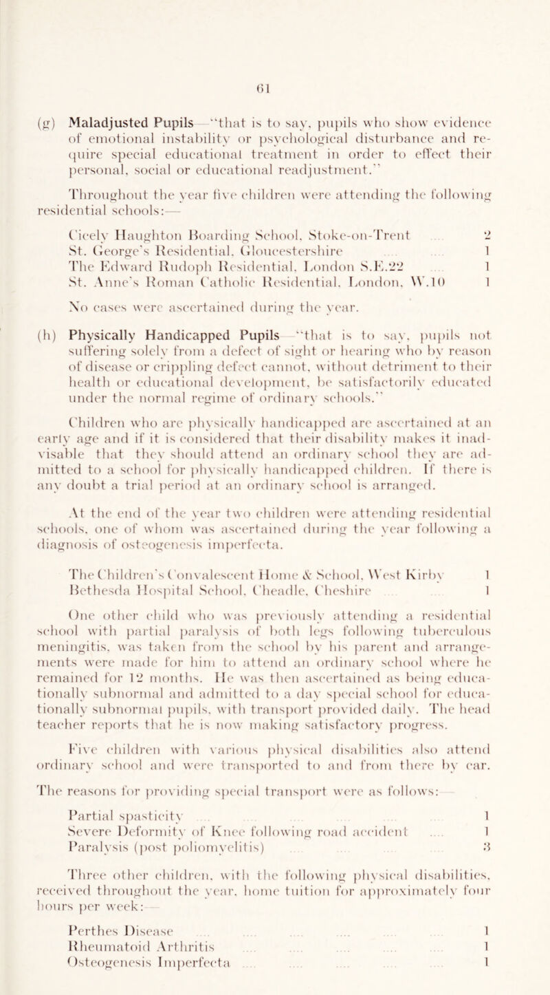 (^) Maladjusted Pupils ‘‘that is to say. pupils who show evidence of emotional instability or })syeholonieal disturbance and re- (juire special educational treatment in order to efTeet their personal, social or educational readjustment.” 'riirou^hout the year tiv(‘ children were attending the followiny^ residential schools:- — C’ieely llau^hton Hoai’diu”- School. Stoke-on-'rrent '1 wSt. (ieoro'c's Residential. (doueestei’shiiH' 1 'rhe Kdward Rudoj)h Residential. London S.lv-2 1 St. Anne's Roman Catholic Resichaitial. London. W.IO 1 No eases were ascertained during the year. (h) Physically Handicapped Pupils that is to say. j)upils not sutferino- solch' from a defect of sio-ht or hearin<^ who bv reason of disease or eripplino- defect cannot, without detriment to their health or educational develo))ment. })e satisfactorily {‘dueatc'd under the normal regime of ordinary schools.” Children who are })hysieally handiea])ped are ascertained at an early a<?e and if it is eonsidert'd that their disability makes it inad- visable that they should atttmd an ordinary school they are ad- mitted to a school for })hvsieally handicapped ehildrcai. If there is any doul)t a trial jxTiod at an ordinary school is arran^c'd. \{ the (Mul of the year two children were attc'udin^ residiMitial schools, one of whom was ascertained durin<j the vear followinjr a diaf^nosis of osteo‘X(‘uesis inpxM’feeta. 'Phe C'hildren's ConvaU'seent Honu'A’.School. Wh'st l\irby 1 Hethesda Hospital .School. Cheadle. ('heshire I One other child who was pre\'iously attending' a residential school with partiid j)aralysis of both l(‘y>'s following tuberculous meningitis, was taken fro?n tlu' school by his parent and arrano(‘- ments were made for him to attend an ordinary school where he remained for 1‘2 months. II(‘ was then ascertained as bein^' educa- tionally subnormal and admitted to a day sjx'cial school for educa- tionally subnormal pu}hls. with transj)ort ])ro\ ided daily. 'Plie hetid teacher re})orts that he is now makinjj' satisfactory [)ro^ress. Live children with \'arious physical disabiliti(“s also attend ordinary school and were traus})orted to and from there* by ear. The reasons Ibr providing spe'cial transport were as follows: Partial spasticity 1 Severe* l)e*formit\’ e)f Kne'e* followintr road ae-eide'iil . 1 « * ' Paralysis (pe)st pe)liomyelitis) '.i d’hre'C other e‘hildreu. with the followintr })hvsieal disabilities. ree*eiveel throu<rhout the ye'ar. home' tuition for aj)proximate'ly four he)urs per week: Perthes Dise'ase .... 1 Rheumate)id .\rthritis .... 1 Ostee)<>'enesis Im{)erfee*ta .... 1