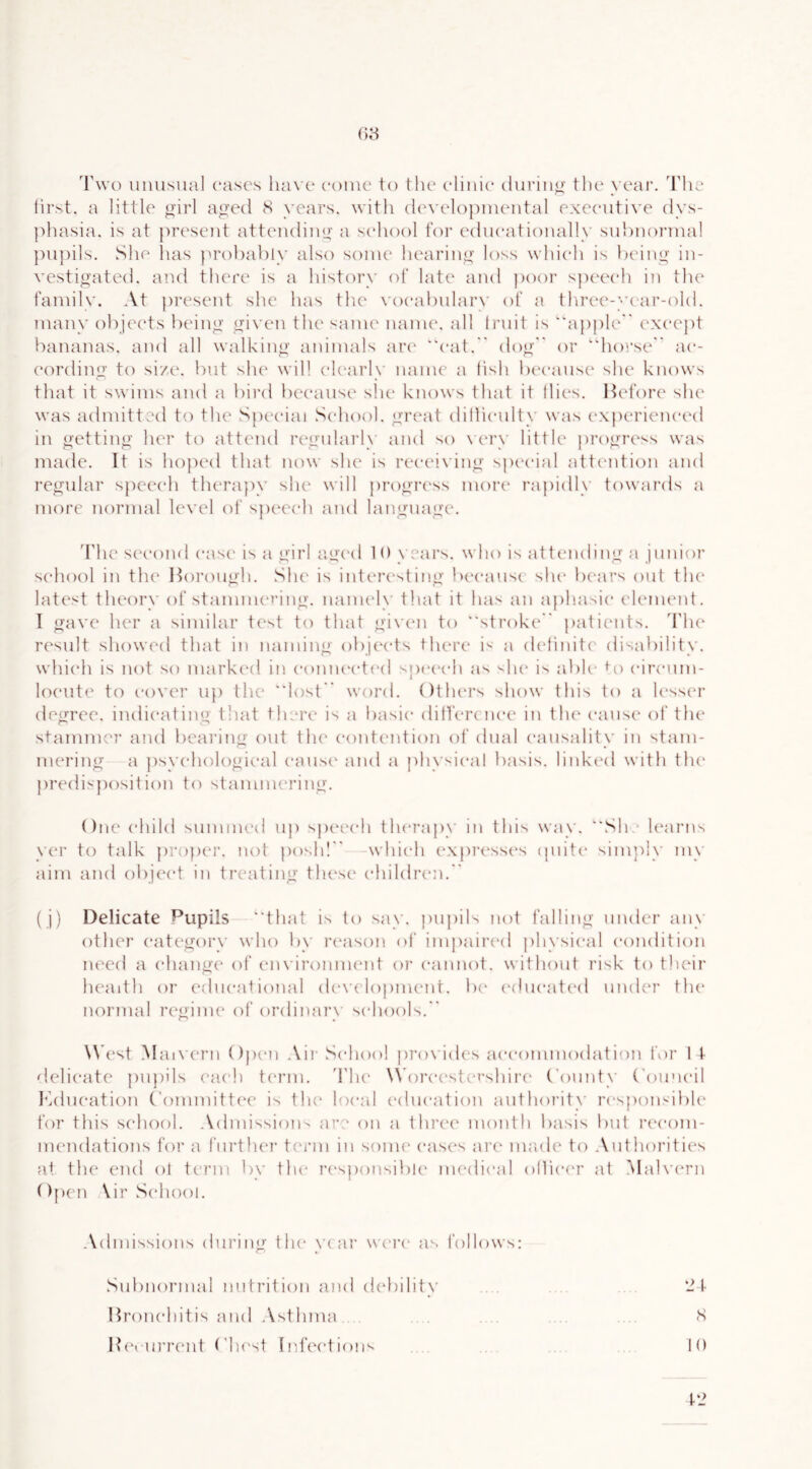 'I'wo uiiusnal cases have conic to the clinic (hiring' the year, 'hhe lirst. a little ^irl aged S years, with developniental exeentive dys- phasia. is at present attending a school for edneationally snhnoi'inal })n])ils. She has jirohably also some hearing loss which is l)eing in- vestigated. and there is a history of late and poor speech in tlie familv. At jiresent she has tlie vo(*al)nlar\' of a tl\ree-year-old. many ohjeets lieing given the same name, all trnit is “apple ('xeept bananas, and all walking animals ar(' eat. dog or horse ae- cording to size, bnt slu' will ek'arly name a fish bi'canse she knows that it swims and a bird because she knows that it Hies. lUd’ore she was admitted to the Special Seliool. gri'at dillienlty was ('xperieneial in getting her to attend regnlai'ly and so \ ca'y little progress was made. It is hoped that now she is receiving spc'cial attention and regnlar speech therapy she will progri'ss mori' rapidly towards a more normal level of speech and language'. The sc'cond ease is a girl agx'd 1 0 years, who is attending a junior school in tlu' Itorongh. She is intere^ting• because she Ix'ars out tlu' latest tlu'ory of staimm'i’ing. nanu'ly that it has an a})ha^ie element. I gave her a similar test to that given to stroke' patie'iit.^. The' result showeel that in naming obje'e*ts there' i'' a de'hnite' disability, whie'h is not so marke'd in e'onne'cti'd sjxH'e'h as '-he' is jibh' bi eire'nm- loe'iite' to e'ove'r np the lost weird. Otlu'rs show this to a h'sse'r degree, inelie'ating that there is a basic ditfere iu'e in the' e'anse' of the* stammer and beai’ing eait the* e'ontention ol’ dual e'ansality in stam- mering a {)sye'he)le)gie'al e'lmse'and a physical basis, linke'd with the* j)reelisj)e)sitiem to stammering. One e'hild sinnmeel up spe'i'e'h tlu'rapy in this way. She le'arns yer te) talk jireiper. neil posh! -whie'h e'xpri'sse's epiite' simp!}’ my aim and eibje'e't in treating the'se e'hilelre'n. ( j) Delicate Pupils that is to say. pupils not falling under any other e'atc'geiry who by re'ason ol’ impaire'el physie*al condition ne'cel a e-hange of e'ln'iromnent oi’ e*annot. without risk to their health or edne'alional ele'X'e’ieipnu'nt. be' e'ehie'ate'el nneler the* normal re'gime' eif eirelinary se-heieils. We'st M ai\’e'rn Ope'n .Vir Se-heieil pro\'ides ae'e'eanmoelatio!! for 1 t delie-ate japiils eae-h te'rm. 'The' Whire'e'stet’shii'e' ('emnty C'eame'il leelne'atiem C'emimitte'e’ is the' leie'al e'elne'ation antheirity re'spems'ible feir this se'heieil. Aelmissioiis are em a thre'e' memth basis bnt ree'emi- nu'nelatiems feir a fni'the'r term in semu' e*ase's are' nuiele tei Antheirities at the enel eil term by the' re'speinsiliie' me‘ehe*al eiHie'e'r at .Ma]\'e'rn ()[)en \ir Se'heieii. Aehnissiems ehiring the' year we'i'e* as I'eilleiws: Snbneirmal nntritiem anel eiebility Hreme'hitis anel Asthma He'inrrent ('he'st Infex'tiems •2 t S 10