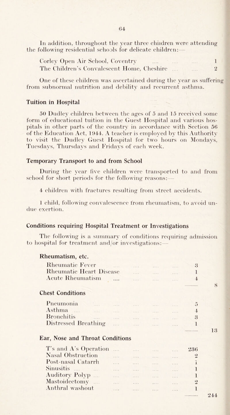 111 addition, throughout the year three children were attending the following residential schools for delicate children:— Corley Open Air School, (Aventry .... .... .. . 1 The Children’s Convalescent Home, Cheshire .... .... 2 One of these children was ascertained during the year as suffering from subnormal nutrition and debility and recurrent asthma. Tuition in Hospital 50 Dudley children between the ages of 5 and 15 received some form of educational tuition in the Guest Hospital and various hos- pitals in other parts of the country in accordance with Section 56 of the Education Act, 1944. A teacher is emjiloyed by this x\uthority to visit the Dudley Guest Hospital for two hours on Mondays, Tuesdays, Thursdays and Fridays of each week. Temporary Transport to and from School During the year five children were trans])orted to and from school for short periods for the following reasons:— 4 children with fractures resulting from street accidents. 1 child, following eonvaleseenee from rheumatism, to avoid un- due exertion. Conditions requiring Hospital Treatment or Investigations The following is a summary of conditions requiring admission to hospital for treatment and/or investigations:— Rheumatism, etc. Rheumatic P’ever . 3 Rheumatic Heart Disease .... ... . . 1 Acute Rheumatism .... . . . 4 8 Chest Conditions Pneumonia 5 Asthma 4 Bronchitis . . . . . 3 Distressed Breathing .. . . . .. l 13 Ear, Nose and Throat Conditions T’s and A’s Operation . . 236 Nasal Obstruction .. ... .... .... 2 Post-nasal Catarrh .. . .. . .. . . . 1 Sinusitis .. .. . . .... ... 1 Auditory Polyp . . . . .. i Mastoidectomy .. ... .... .... .... 2 Anthral washout .... .... .... .... 1 244