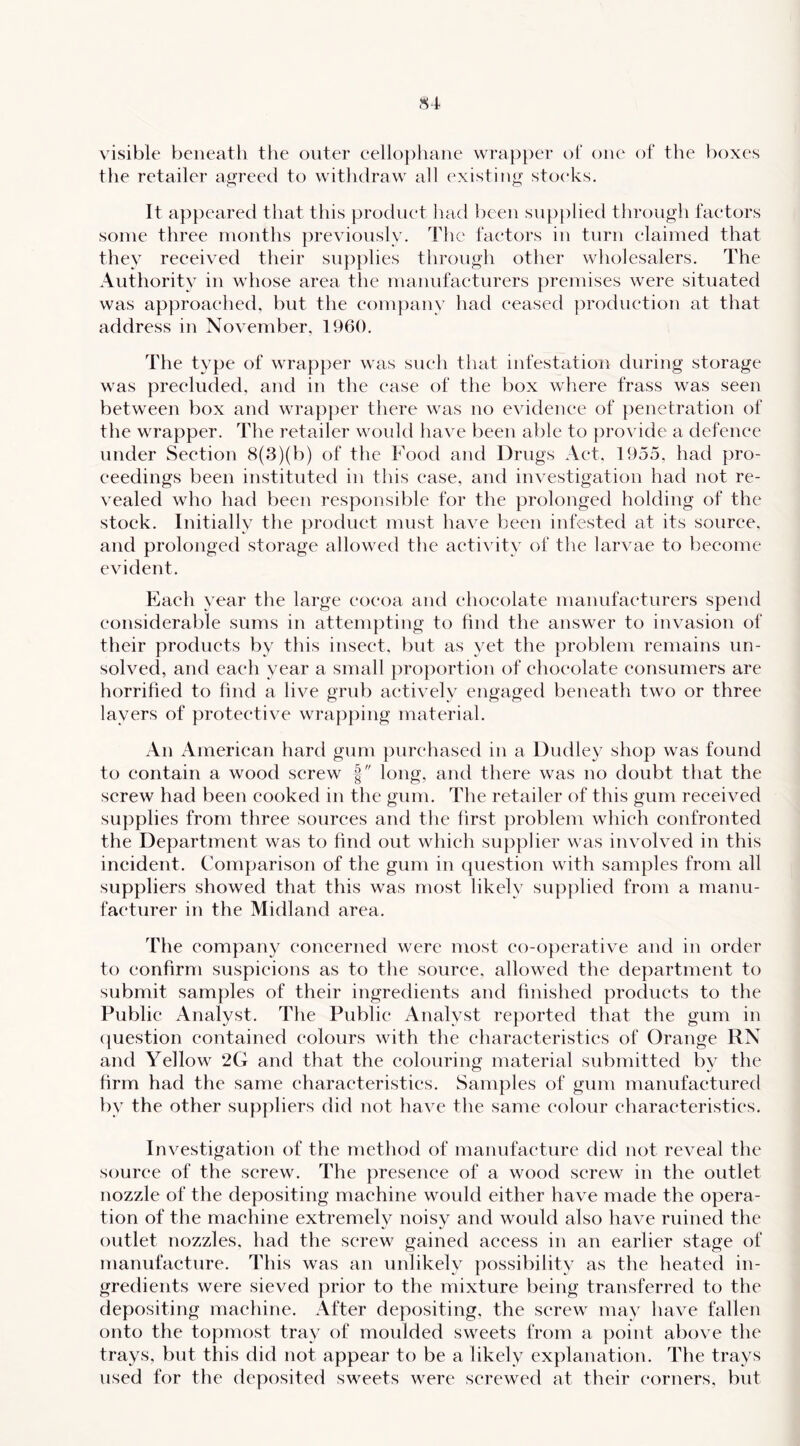 visible beneath the outer eellophane wrap})er ot one of the boxes tlie retailer agreed to witluiraw all existing stocks. It appeared that this product had been supplied through factors some three months previously. The factors in turn claimed that they received their supplies through other wholesalers. The Authority in whose area the manufacturers premises were situated was approached, but the com})anv had ceased |)roduction at that address in November, 1960, The type of wrapper was such that infestation during storage was precluded, and in the case of the box where frass was seen between box and wrap|)er there was no evidence of penetration of the wrapper. The retailer woidd have been able to provide a defenee under Section 8(3)(b) of the Food and Drugs Act, 1955, had pro- ceedings been instituted iu this ease, and investigation had not re- vealed who had been responsible for the prolonged holding of the stock. Initially the product must have been infested at its source, and prolonged storage allowed the activity of the larvae to become evident. Each year the large cocoa and chocolate manufacturers spend considerable sums in attempting to find the answer to invasion of their products by tliis insect, but as yet the problem remains un- solved, and each year a small proportion of chocolate consumers are horrified to find a live grub actively engaged beneath two or three layers of protective wrapping material. An American hard gum purchased in a Dudley shop was found to contain a wood screw f long, and there was no doubt that the screw had been cooked in the gum. The retailer of this gum received supplies from three sources and the first problem which confronted the Department was to find out which supplier was involved in this incident. Comparison of the gum in question with samples from all suppliers showed that this was most likely supplied from a manu- facturer in the Midland area. The company concerned were most co-operative and in order to confirm suspicions as to the source, allowed the department to submit samples of their ingredients and finished products to the Public Analyst. The Public Analyst reported that the gum in (|uestion contained colours with the characteristics of* Orange RN and Yellow 2G and that the colouring material submitted by the firm had the same characteristics. Samples of gum manufactured by the other suppliers did not liave the same colour characteristics. Investigation of the method of manufacture did not reveal the source of the screw. The jiresence of a wood screw in the outlet nozzle of the depositing machine would either have made the opera- tion of the machine extremely noisy and would also have ruined the outlet nozzles, had the screw gained access in an earlier stage of manufacture. This was an unlikely possibility as the heated in- gredients were sieved prior to the mixture being transferred to the depositing machine. After depositing, the screw may have fallen onto the topmost tray of moulded sweets from a point above the trays, but this did not appear to be a likely explanation. The trays used for the deposited sweets were screwed at their corners, but
