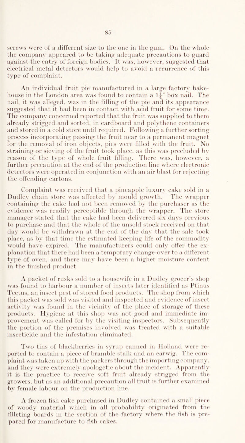 the company appeared to he taking a(le(juate precautions to guard against the entry of foreign l)odies. It was, however, suggested tliat electrical metal detectors would liclp to avoid a recurrence of this type of complaint. \u individual fruit pic manufactured in a large factory bake- house in the London area was fonnd to contain a 1] box nail. The nail, it was alleged, was in the filling of the pie and its appearance suggested that it had been in contact with acid fruit for some tim(\ The company concerned reported that the fruit was su{)plied to them already strigged and sorted, in cardboard and polythene (“ontainers and stored in a cold store until recpiired. Following a further sorting process incorporating passing the fruit near to a permanent magnet for the removal of iron objects, pics were hlh'd with the fruit. No straining or sieving of the fruit took place, as this was precluded by reason of the type of whole fruit filling. There was. however, a further precaution at the end of the production line where electronic detectors were operated in conjnnction with an air blast for rc'jccting the offending cartons. Complaint was rccaavcd that a pincapj)lc luxury cake sold in a Dudley chain store was affected by mould growth. 'Flic wrapper containing the cake had not been removed by the purchaser as the evideju'e was readily perceptibh' through the wrapper, d'he store' manager stated that the cake had been delivered six days previous to purchase' anel that the' whole' of the' unsold stoe'k re'e'e'ive'el on that elay woulel be withdrawn at the* end of the elay that the sale te)ok plae'c, as by that time the estimated keeping life' of the e'e)mme)dity we)ulel ha\'e expired. 'I'he mannfae'turcrs e'ould e)nly e)lfe'r the e'x- planatie)!! that there had been a te'mj)orarv e'hange-over to a eliffercnt type of oven, and the're may ha\ c be'e'n a higher me)istnre content in the fmisheel j)rodue't. -V pae'ket e)f rusks sold to a housewife in a Dudle'V grocer's shop was fe)und to harbe)ur a numbe'r of insects late'r ide'idificd as Ptinus 'Fectus. an insce't pc'st of ste)rcd fooel produe'ts. 'Flic shoj) from whie'h this packet was seild was N'isited and insj)ce*tcd and e'\'idcne‘c of insc'e't activity was founel in the' vie*inity of the phu'e' of storage eif these })roelucts. Hygiene at this sheip was neit goexi and immediate ini- preivement was e'alled for by the' visiting inspex'teirs. Subse'epiently the portiein of the jiremise's in\'olved was tre'ate'd with a suitable insecticiele and the infestation e'liminate'd. 'Fwe) tins eif bhu'kbe'rrie's in syrup e-anne'd in Holland we-re' re- peirteel tei ceintain a piee'e' of bramble stalk and an e'arwig. 'Fhc e'om- plaint was taken up with the' pae'ke'i’s through the importing e-ompany. and they were extremely ajiologetie* about the ine'ielent. Apparently it is the ])rae'tie'e to re'e*cive soft fruit already strigged from the growers, but as an aelditional pre'e*aution all fruit is further e'xamined by female labeiur ein the proelue'tion line, .\ freizen fish cake pure'hased in Duelley e-ontained a small jiiece e)f weieidy material which in all jireibability eiriginateel freim the filleting beiards in the' scctiein eif the facteiry where the fish is pre- j)ared few manufae'turc te) fish cakes.