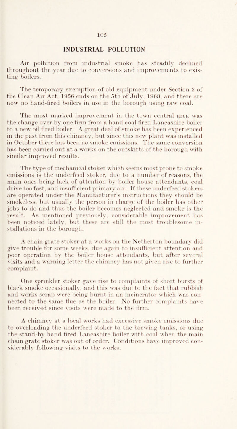 INDUSTRIAL POLLUTION Air pollution from industrial smoke has steadily deeliiied throughout the year due to conversions and im})rovements to exis- ting boilers. The temporary exemption of old ecpnpment under Section ‘2 of the C'lean Air Act, 1956 ends on the 5th of July, 1968, and there are now no hand-tired boilers in use in the borough using raw coal. The most marked im{)rovement in the town central area was the change over by one lirm from a hand coal tired Lancashire boiler to a new oil tired boiler. A great deal of smoke has been experienced in the past from this chimney, but since this new {)lant was installed in October there has been no smoke emissions. The same eonversion has been carried out at a works on the outskirts of the borough with similar improved results. The ty{)e of mechanical stoker which seems most prone to smoke emissions is the underfeed stoker, due to a number of reasons, the main ones being lack of attention by boiler house attendants, coal drive too fast, and insutticient primary air. If these underfeed stokers are operated under the Manufacturer's instructions they should be smokeless, but usually the person in charge of the boiler has other jobs to do and thus the boiler becomes neglected and smoke is the result. As mentioned previously, considerable improvement has been noticed lately, but these are still the most troublesome in- stallations in the borough. A chain grate stoker at a works on the Xetherton boundary did give trouble for some weeks, due again to insuilicient attention and poor operation by the boiler house attendants, but after several visits and a warning letter the chimney has not given rise to furtlu'r complaint. One sprinkler stoker gave rise to complaints of short bursts of black smoke occasionally, and this was due to the fact that rubbish and works scra{) were being burnt in an incinerator which was con- nected to the same flue as the boiler. No furtlua’ complaints have* been received since visits were made to th(‘ linn. A chimney at a local works had excessive smoke emissions due to overloading the underfeed stoker to the brewing tanks, or using the stand-by hand bred Lancashire boiler with coal when the main chain grate stoker was out of order, ('onditions have inp^roved con- siderablv following visits to the works.