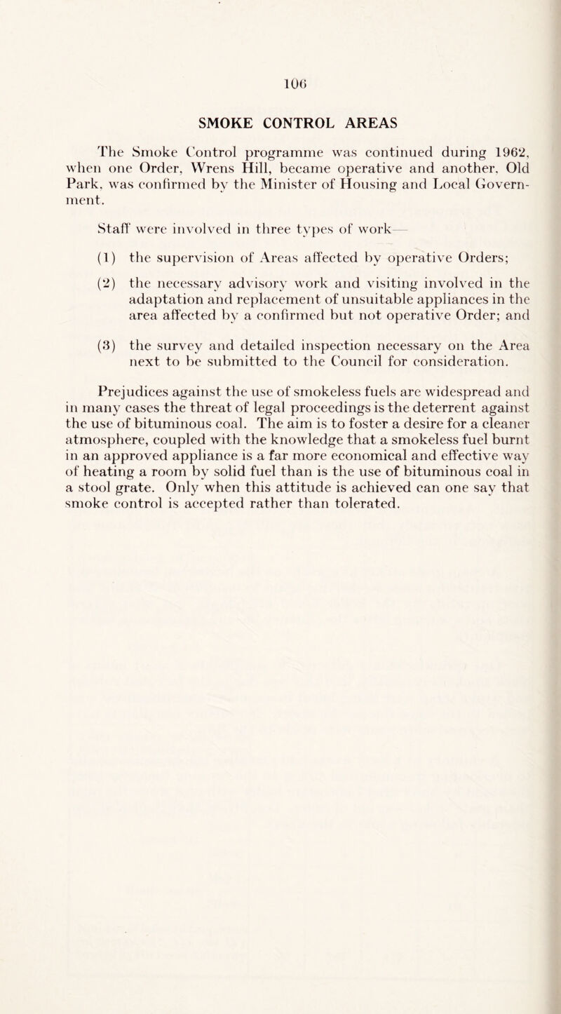SMOKE CONTROL AREAS The Smoke Control programme was continued during 1962, when one Order, Wrens Hill, became operative and another. Old Park, was confirmed by the Minister of Housing and I>ocal Govern- ment. Staff were involved in three types of work— (1) the supervision of Areas affected by operative Orders; (2) the necessary advisory work and visiting involved in the adaptation and replacement of unsuitable appliances in the area affected by a confirmed but not operative Order; and (3) the survey and detailed inspection necessary on the Area next to be submitted to the Council for consideration. Prejudices against the use of smokeless fuels are widespread and in many cases the threat of legal proceedings is the deterrent against the use of bituminous coal. The aim is to foster a desire for a cleaner atmosphere, coupled with the knowledge that a smokeless fuel burnt in an approved appliance is a far more economical and effective way of heating a room by solid fuel than is the use of bituminous coal in a stool grate. Only when this attitude is achieved can one say that smoke control is accepted rather than tolerated.