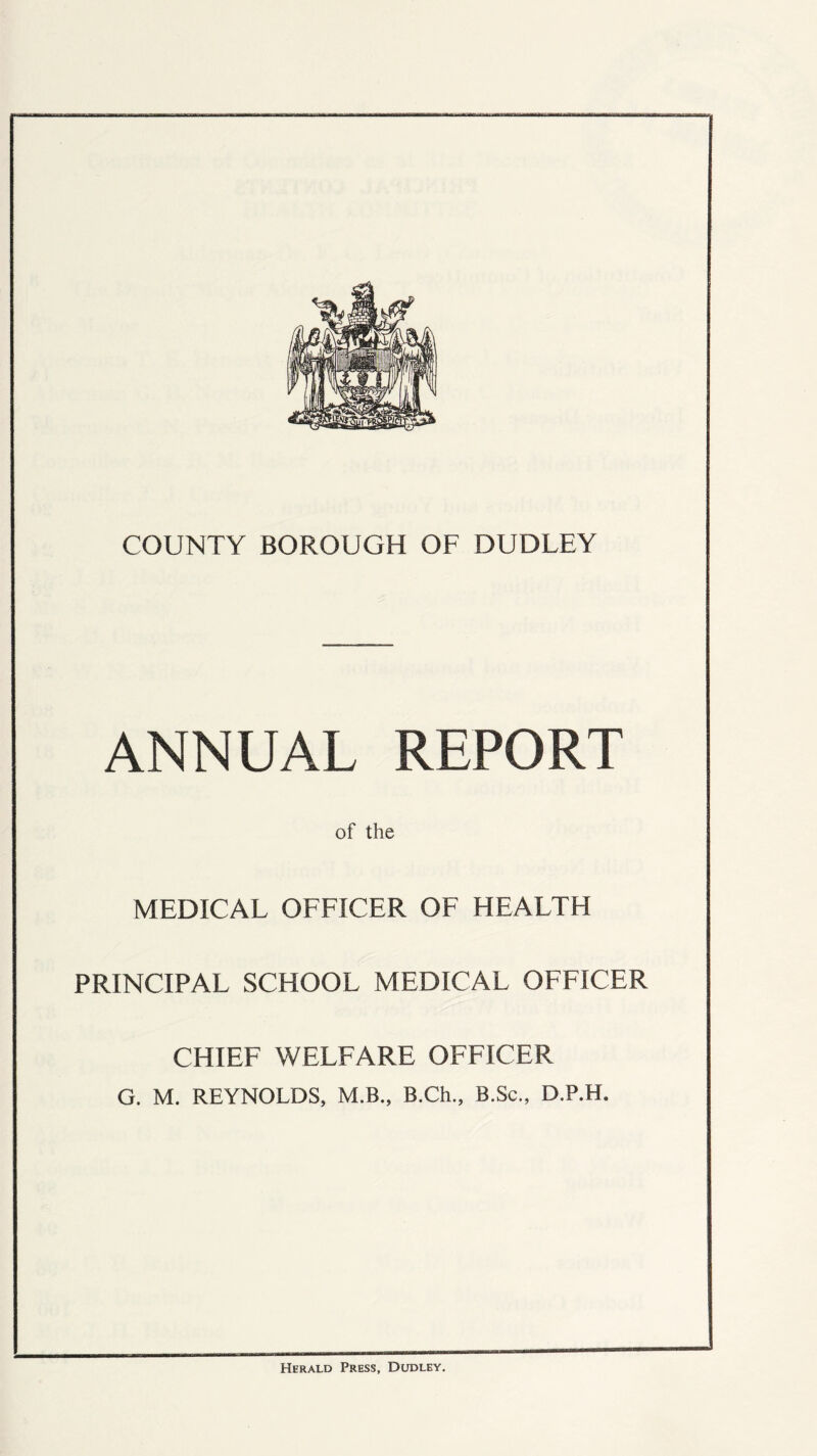 COUNTY BOROUGH OF DUDLEY ANNUAL REPORT of the MEDICAL OFFICER OF HEALTH PRINCIPAL SCHOOL MEDICAL OFFICER CHIEF WELFARE OFFICER G. M. REYNOLDS, M.B., B.Ch., B.Sc., D.P.H, Herald Press, Dudley,