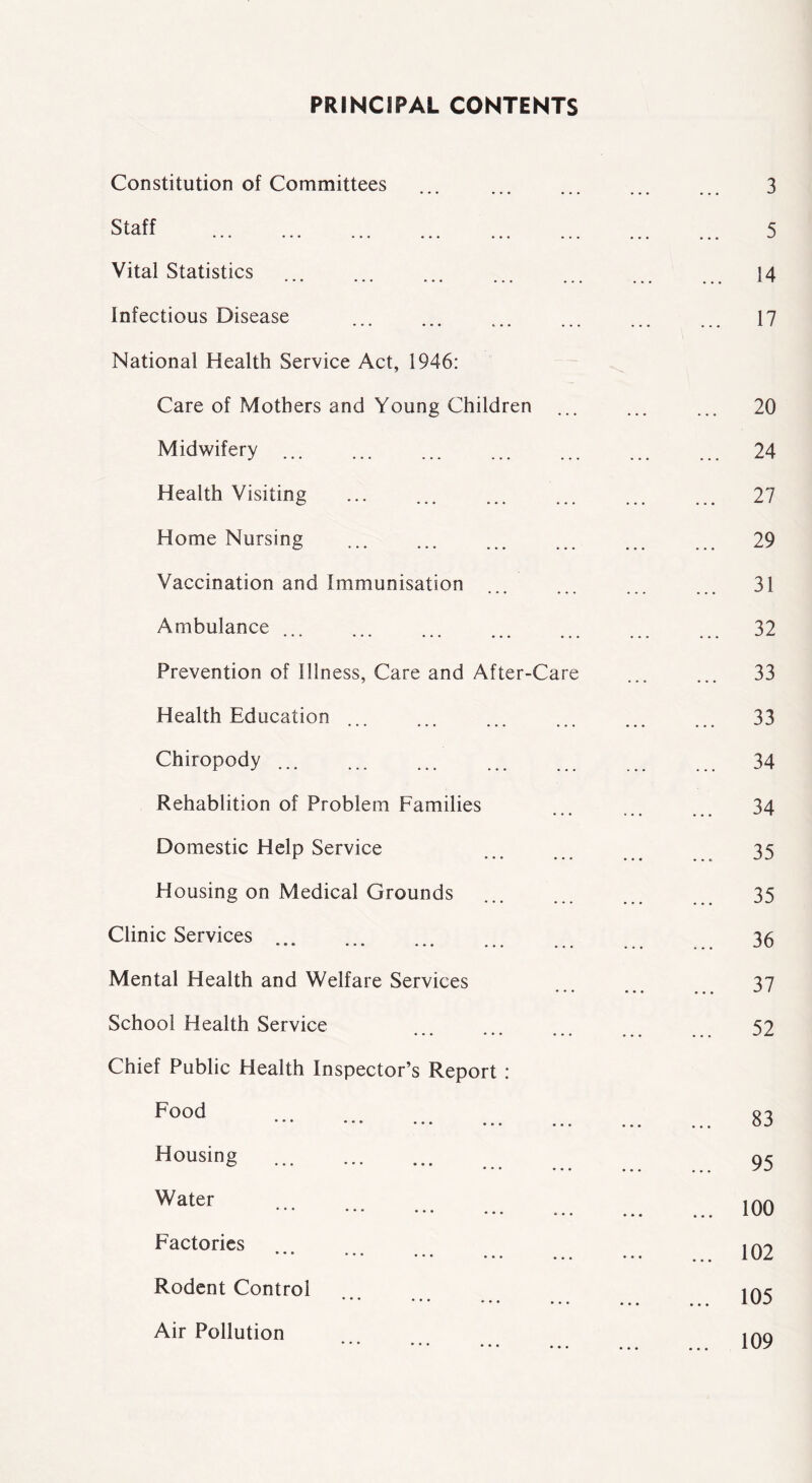 PRINCIPAL CONTENTS Constitution of Committees 3 Staff 5 Vital Statistics 14 Infectious Disease 17 National Health Service Act, 1946: Care of Mothers and Young Children 20 Midwifery 24 Health Visiting 27 Home Nursing o ••• ••• ••• ••• 29 Vaccination and Immunisation 31 Ambulance 32 Prevention of Illness, Care and After-Care 33 Health Education 33 Chiropody 34 Rehablition of Problem Families 34 Domestic Help Service 35 Housing on Medical Grounds 35 Clinic Services • • • ••• • • « ••• 36 Mental Health and Welfare Services 37 School Health Service 52 Chief Public Health Inspector’s Report : Food ••• ••• • • • ... ... 83 Housing 95 Water * ' ' • • • ••• ••• 100 Factories • • • ... 102 Rodent Control ••• ••• ••• ... 105 Air Pollution ••• ••• 109