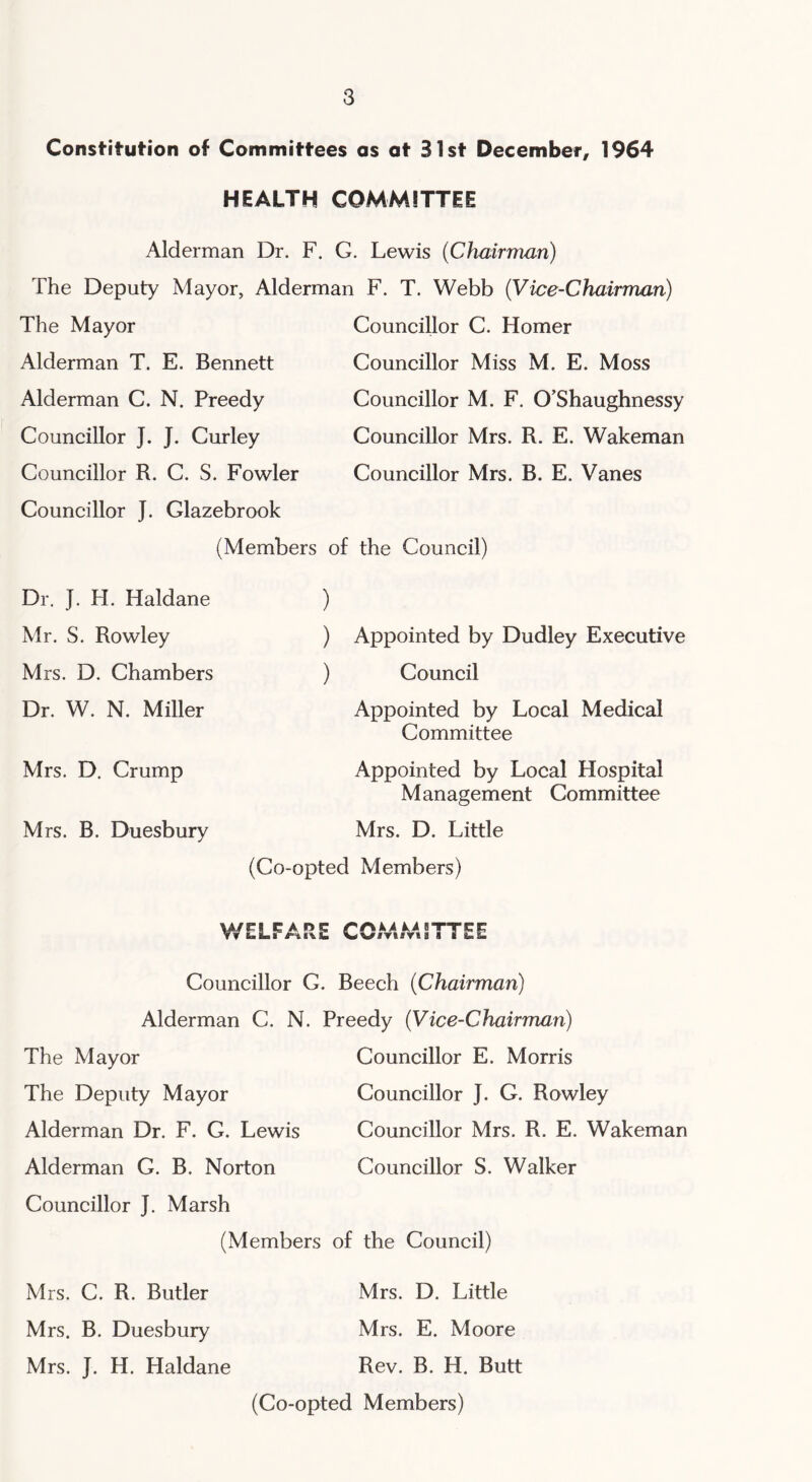 Constitution of Committees as at 31st December, 1964 HEALTH COMMITTEE Alderman Dr. F. G. Lewis (Chairman) The Deputy Mayor, Alderman F. T. Webb (Vice-Chairman) The Mayor Alderman T. E. Bennett Alderman C. N. Preedy Councillor J. J. Curley Councillor R. C. S. Fowler Councillor J. Glazebrook (Members Councillor C. Homer Councillor Miss M. E. Moss Councillor M. F. O’Shaughnessy Councillor Mrs. R. E. Wakeman Councillor Mrs. B. E. Vanes of the Council) Dr. J. H. Haldane Mr. S. Rowley Mrs. D. Chambers Dr. W. N. Miller Mrs. D. Crump Mrs. B. Duesbury ) Appointed by Dudley Executive ) Council Appointed by Local Medical Committee Appointed by Local Hospital Management Committee Mrs. D. Little (Co-opted Members) T &> rLFA n r CAii k,A STTICI viTiiru ■ £ is i Councillor G. Beech (Chairman) Alderman C. N. Preedy (Vice-Chairman) The Mayor The Deputy Mayor Alderman Dr. F. G. Lewis Alderman G. B. Norton Councillor J. Marsh (Members Councillor E. Morris Councillor J. G. Rowley Councillor Mrs. R. E. Wakeman Councillor S. Walker of the Council) Mrs. C. R. Butler Mrs. D. Little Mrs. B. Duesbury Mrs. E. Moore Mrs. J. H. Haldane Rev. B. H. Butt (Co-opted Members)