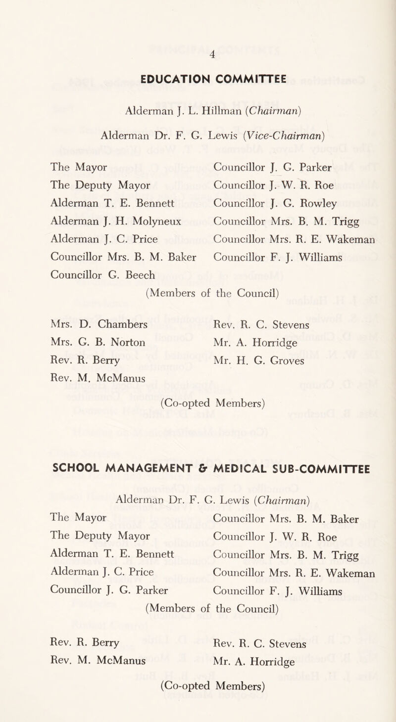 EDUCATION COMMITTEE Alderman J. L. Hillman (Chairman) Alderman Dr. F. G. Lewis (Vice-Chairman) The Mayor The Deputy Mayor Alderman T. E. Bennett Alderman J. H. Molyneux Alderman J. C. Price Councillor Mrs. B. M. Baker Councillor G. Beech (Members Mrs. D. Chambers Mrs. G. B. Norton Rev. R. Berry Rev. M. McManus Councillor J. G. Parker Councillor J. W. R. Roe Councillor J. G. Rowley Councillor Mrs. B. M. Trigg Councillor Mrs. R. E. Wakeman Councillor F. J. Williams of the Council) Rev. R. C. Stevens Mr. A. Horridge Mr. H. G. Groves (Co-opted Members) SCHOOL MANAGEMENT < Alderman Dr. F. The Mayor The Deputy Mayor Alderman T. E. Bennett Alderman J. C. Price Councillor J. G. Parker (Members Rev. R. Berry Rev. M. McManus MEDICAL SUB COMMITTEE . Lewis (Chairman) Councillor Mrs. B. M. Baker Councillor J. W. R. Roe Councillor Mrs. B. M. Trigg Councillor Mrs. R. E. Wakeman Councillor F. J. Williams the Council) Rev. R. C. Stevens Mr. A. Horridge