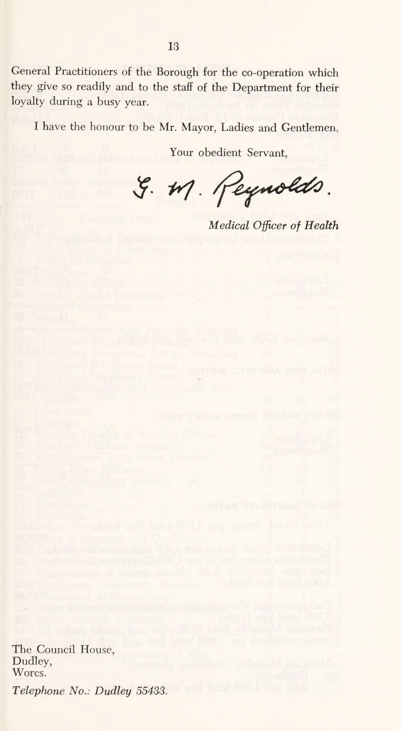 General Practitioners of the Borough for the co-operation which they give so readily and to the staff of the Department for their loyalty during a busy year. I have the honour to be Mr. Mayor, Ladies and Gentlemen, Your obedient Servant, Medical Officer of Health The Council House, Dudley, Worcs. Telephone No.: Dudley 55433.